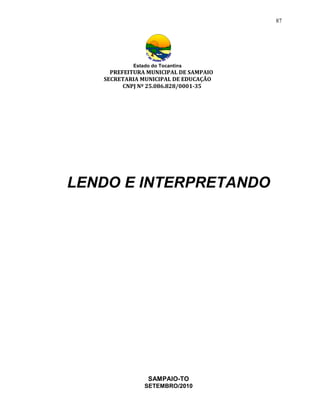 87




           Estado do Tocantins
     PREFEITURA MUNICIPAL DE SAMPAIO
   SECRETARIA MUNICIPAL DE EDUCAÇÃO
         CNPJ Nº 25.086.828/0001-35




LENDO E INTERPRETANDO




                SAMPAIO-TO
               SETEMBRO/2010
 