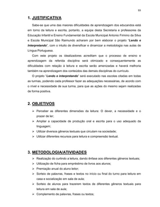 88

1. JUSTIFICATIVA
   Sabe-se que uma das maiores dificuldades de aprendizagem dos educandos está
em torno da leitura e escrita, portanto, a equipe desta Secretaria e professores da
Educação Infantil e Ensino Fundamental da Escola Municipal Antonio Firmino da Silva
e Escola Municipal São Raimundo acharam por bem elaborar o projeto “Lendo e
Interpretando”, com o intuito de diversificar e dinamizar a metodologia nas aulas de
Língua Portuguesa.
   Com este projeto os idealizadores acreditam que o processo de ensino e
aprendizagem da referida disciplina será otimizado e consequentemente as
dificuldades com relação à leitura e escrita serão amenizadas e haverá melhoria
também na aprendizagem dos conteúdos das demais disciplinas do currículo.
   O projeto “Lendo e interpretando” será executado nas escolas citadas em todas
as turmas, podendo cada professor fazer as adequações necessárias, de acordo com
o nível e necessidade de sua turma, para que as ações do mesmo sejam realizadas
de forma positiva.



2. OBJETIVOS
      Perceber as diferentes dimensões da leitura: O dever, a necessidade e o
      prazer de ler;
      Ampliar a capacidade de produção oral e escrita para o uso adequado da
      linguagem;
      Utilizar diversos gêneros textuais que circulam na sociedade;
      Utilizar diferentes recursos para leitura e compreensão textual.




3. METODOLOGIA/ATIVIDADES
      Realização do curtindo a leitura, dando ênfase aos diferentes gêneros textuais;
      Utilização de ficha para empréstimo de livros aos alunos;
      Premiação anual do aluno leitor;
      Sorteio de palavras, frases e textos no início ou final do turno para leitura em
      casa e socialização em sala de aula;
      Sorteio de alunos para trazerem textos de diferentes gêneros textuais para
      leitura em sala de aula;
      Complemento de palavras, frases ou textos;
 