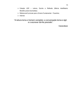 90

      Coleção     LER   –   Leitura,   Escrita   e   Reflexão   (Márcia   leite/Beatriz
      Morelli/Luciana Guimarães);
      Referencial Curricular para o Ensino Fundamental – Tocantins;
      Internet.


“A leitura torna o homem completo; a conversação torna-o ágil;
                  e o escrever dá-lhe precisão”.
                                                                      Francis Bacon
 