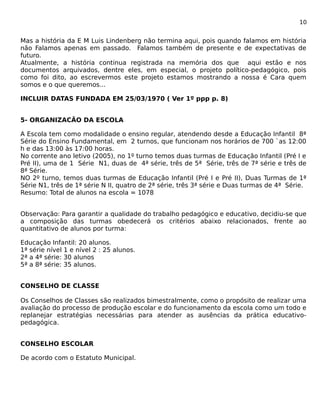 10 
Mas a história da E M Luis Lindenberg não termina aqui, pois quando falamos em história 
não Falamos apenas em passado. Falamos também de presente e de expectativas de 
futuro. 
Atualmente, a história continua registrada na memória dos que aqui estão e nos 
documentos arquivados, dentre eles, em especial, o projeto político-pedagógico, pois 
como foi dito, ao escrevermos este projeto estamos mostrando a nossa é Cara quem 
somos e o que queremos... 
INCLUIR DATAS FUNDADA EM 25/03/1970 ( Ver 1º ppp p. 8) 
5- ORGANIZACÃO DA ESCOLA 
A Escola tem como modalidade o ensino regular, atendendo desde a Educação Infantil 8ª 
Série do Ensino Fundamental, em 2 turnos, que funcionam nos horários de 700 `as 12:00 
h e das 13:00 às 17:00 horas. 
No corrente ano letivo (2005), no 1º turno temos duas turmas de Educação Infantil (Pré I e 
Pré II), uma de 1 Série N1, duas de 4ª série, três de 5ª Série, três de 7ª série e três de 
8ª Série. 
NO 2º turno, temos duas turmas de Educação Infantil (Pré I e Pré II), Duas Turmas de 1ª 
Série N1, três de 1ª série N II, quatro de 2ª série, três 3ª série e Duas turmas de 4ª Série. 
Resumo: Total de alunos na escola = 1078 
Observação: Para garantir a qualidade do trabalho pedagógico e educativo, decidiu-se que 
a composição das turmas obedecerá os critérios abaixo relacionados, frente ao 
quantitativo de alunos por turma: 
Educação Infantil: 20 alunos. 
1ª série nível 1 e nível 2 : 25 alunos. 
2ª a 4ª série: 30 alunos 
5ª a 8ª série: 35 alunos. 
CONSELHO DE CLASSE 
Os Conselhos de Classes são realizados bimestralmente, como o propósito de realizar uma 
avaliação do processo de produção escolar e do funcionamento da escola como um todo e 
replanejar estratégias necessárias para atender as ausências da prática educativo-pedagógica. 
CONSELHO ESCOLAR 
De acordo com o Estatuto Municipal. 
 