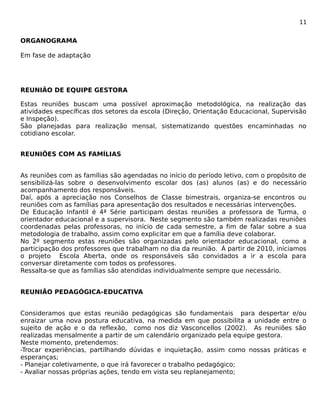 11 
ORGANOGRAMA 
Em fase de adaptação 
REUNIÃO DE EQUIPE GESTORA 
Estas reuniões buscam uma possível aproximação metodológica, na realização das 
atividades específicas dos setores da escola (Direção, Orientação Educacional, Supervisão 
e Inspeção). 
São planejadas para realização mensal, sistematizando questões encaminhadas no 
cotidiano escolar. 
REUNIÕES COM AS FAMÍLIAS 
As reuniões com as famílias são agendadas no início do período letivo, com o propósito de 
sensibilizá-las sobre o desenvolvimento escolar dos (as) alunos (as) e do necessário 
acompanhamento dos responsáveis. 
Daí, após a apreciação nos Conselhos de Classe bimestrais, organiza-se encontros ou 
reuniões com as famílias para apresentação dos resultados e necessárias intervenções. 
De Educação Infantil é 4ª Série participam destas reuniões a professora de Turma, o 
orientador educacional e a supervisora. Neste segmento são também realizadas reuniões 
coordenadas pelas professoras, no início de cada semestre, a fim de falar sobre a sua 
metodologia de trabalho, assim como explicitar em que a família deve colaborar. 
No 2º segmento estas reuniões são organizadas pelo orientador educacional, como a 
participação dos professores que trabalham no dia da reunião. Á partir de 2010, iniciamos 
o projeto Escola Aberta, onde os responsáveis são convidados a ir a escola para 
conversar diretamente com todos os professores. 
Ressalta-se que as famílias são atendidas individualmente sempre que necessário. 
REUNIÃO PEDAGÓGICA-EDUCATIVA 
Consideramos que estas reunião pedagógicas são fundamentais para despertar e/ou 
enraizar uma nova postura educativa, na medida em que possibilita a unidade entre o 
sujeito de ação e o da reflexão, como nos diz Vasconcellos (2002). As reuniões são 
realizadas mensalmente a partir de um calendário organizado pela equipe gestora. 
Neste momento, pretendemos: 
-Trocar experiências, partilhando dúvidas e inquietação, assim como nossas práticas e 
esperanças; 
- Planejar coletivamente, o que irá favorecer o trabalho pedagógico; 
- Avaliar nossas próprias ações, tendo em vista seu replanejamento; 
 