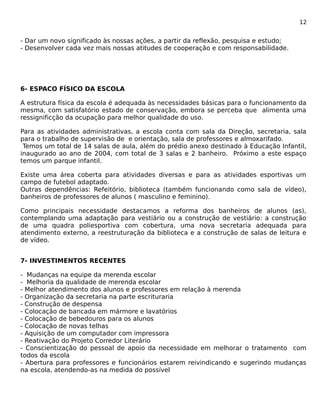 12 
- Dar um novo significado às nossas ações, a partir da reflexão, pesquisa e estudo; 
- Desenvolver cada vez mais nossas atitudes de cooperação e com responsabilidade. 
6- ESPACO FÍSICO DA ESCOLA 
A estrutura física da escola é adequada às necessidades básicas para o funcionamento da 
mesma, com satisfatório estado de conservação, embora se perceba que alimenta uma 
ressignificção da ocupação para melhor qualidade do uso. 
Para as atividades administrativas, a escola conta com sala da Direção, secretaria, sala 
para o trabalho de supervisão de e orientação, sala de professores e almoxarifado. 
Temos um total de 14 salas de aula, além do prédio anexo destinado à Educação Infantil, 
inaugurado ao ano de 2004, com total de 3 salas e 2 banheiro. Próximo a este espaço 
temos um parque infantil. 
Existe uma área coberta para atividades diversas e para as atividades esportivas um 
campo de futebol adaptado. 
Outras dependências: Refeitório, biblioteca (também funcionando como sala de vídeo), 
banheiros de professores de alunos ( masculino e feminino). 
Como principais necessidade destacamos a reforma dos banheiros de alunos (as), 
contemplando uma adaptação para vestiário ou a construção de vestiário: a construção 
de uma quadra poliesportiva com cobertura, uma nova secretaria adequada para 
atendimento externo, a reestruturação da biblioteca e a construção de salas de leitura e 
de vídeo. 
7- INVESTIMENTOS RECENTES 
- Mudanças na equipe da merenda escolar 
- Melhoria da qualidade de merenda escolar 
- Melhor atendimento dos alunos e professores em relação à merenda 
- Organização da secretaria na parte escrituraria 
- Construção de despensa 
- Colocação de bancada em mármore e lavatórios 
- Colocação de bebedouros para os alunos 
- Colocação de novas telhas 
- Aquisição de um computador com impressora 
- Reativação do Projeto Corredor Literário 
- Conscientização do pessoal de apoio da necessidade em melhorar o tratamento com 
todos da escola 
- Abertura para professores e funcionários estarem reivindicando e sugerindo mudanças 
na escola, atendendo-as na medida do possível 
 