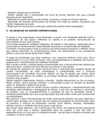 13 
- Trabalho voltado para as famílias 
- Melhor relação com a comunidade em torno da escola, fazendo com que a escola 
deixasse de ser depredada 
- Alteração do quadro da equipe de direção, incluindo a função de diretora adjunta 
- Realização de reuniões permanentes da direção com todos os setores, buscando uma 
melhor integração da escola 
- Realização de reunião para construção coletiva do projeto polítco-pedagógico. 
8 - OS DESAFIOS DA GESTÃO COMPARTILHADA 
A escola é uma organização social destinada a cumprir uma finalidade definida frente s 
contradições de sua época, refletindo os valores e os poderes socioculturais da 
comunidade em que está inserida. 
É um tempo-espaço de verdades integradas, de saberes e não saberes, organizado para a 
construção de conhecimentos sistematizados favoráveis à compreensão de realidade. 
É também o tempo-espaço onde as práticas educativas devem favorecer a reflexão crítica 
dos valores presentes no comportamento social, em atendimento à sua perspectiva 
política, como nos lembra Paulo Freire (1983). 
O papel do trabalhador que opta mudança, num momento histórico como este, não é 
propriamente o e criar mitos contrários, mas o de problematizar a realidade aos homens, 
proporcionar a desmitificação da realidade mitificada. 
Mas é ainda a escola, o tempo-espaço comprometido com a humanização dos sujeitos que 
dela participam, contribuindo para fazé-los mais éticos e mais felizes. 
No sentido de organizar um campo estrutural para a realização Don trabalho escolar de 
caráter humanizado, de ação investigativa e comprometida com o processo 
emancipatório da sociedade, buscamos realizar um tipo de gestão que mostra nosso 
compromisso em colocar em prática os princípios filosóficos elaborados em conjunto e 
inscritos neste projeto. 
Gestão significa organização, direção e decisão. Gestão democrática se faz na prática. 
Neste sentido, temos buscado envolver a comunidade escolar na tomada de decisões 
sobre as diretrizes e objetivos da escola. 
Assim, entendemos que ser diretor escolar significa impulsionar o desenvolvimento das 
atividades administrativas e pedagógicas da escola, o que não se restringe à construção 
de projetos, mas no acompanhamento e avaliação do que foi planejado, dando a 
necessária diretividade para que o que planejado seja executado, ainda que considerando 
sua flexibilidade. 
Para garantir o bom funcionamento da escola, procuramos garantir que seus objetivos e 
metas sejam atingido: que a escola seja um espaço de produção de conhecimento, além 
de propiciar a vivência de elementos culturais como hábitos, atitudes, habilidades, 
valores, normas e símbolos funcionais para a vida social. 
Mas atingir estes objetivos não é tarefa das mais fáceis, em especial porque precisamos 
levar em conta que o esforço despendido deve ser coletivo e que não está na 
dependência de um único ator é o dirigente escolar mas de todo o conjunto de atores que 
compõe o universo escolar. 
 