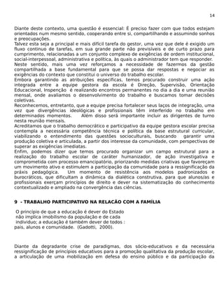 14 
Diante deste contexto, uma questão é essencial: É preciso fazer com que todos estejam 
orientados num mesmo sentido, cooperando entre si, compartilhando e assumindo sonhos 
e preocupações. 
Talvez esta seja a principal e mais difícil tarefa do gestor, uma vez que dele é exigido um 
fluxo continuo de tarefas, em sua grande parte não previsíveis e de curto prazo para 
cumprimento, relacionadas a um conjunto complexo de exigências de ordem institucional, 
social-interpessoal, administrativa e política, às quais o administrador tem que responder. 
Neste sentido, mais uma vez reforçamos a necessidade de fazermos da gestão 
compartilhada a base fundamental para que se possa dar respostas e negociar as 
exigências do contexto que constitui o universo do trabalho escolar. 
Embora garantindo as atribuições específicas, temos procurado construir uma ação 
integrada entre a equipe gestora da escola é Direção, Supervisão, Orientação 
Educacional, Inspenção é realizando encontros permanentes no dia a dia e uma reunião 
mensal, onde avaliamos o desenvolvimento do trabalho e buscamos tomar decisões 
coletivas. 
Reconhecemos, entretanto, que a equipe precisa fortalecer seus laços de integração, uma 
vez que divergências ideológicas e profissionais têm interferido no trabalho em 
determinados momentos. Além disso será importante incluir as dirigentes de turno 
nesta reunião mensais. 
Acreditamos que o trabalho democrático e participativo da equipe gestora escolar precisa 
contempla a necessária competência técnica e política da base estrutural curricular, 
viabilizando o entendimento das questões socioculturais, buscando garantir uma 
produção coletiva e articulada, a partir dos interesse da comunidade, com perspectivas de 
superar as exigências imediatas. 
Enfim, podemos dizer que temos procurado organizar um campo estrutural para a 
realização do trabalho escolar de caráter humanizador, de ação investigativa e 
comprometida com processo emancipatório, priorizando medidas criativas que favoreçam 
um movimento ativo e estimulem a participação da comunidade para a ressignificação da 
práxis pedagógica. Um momento de resistência aos modelos padronizados e 
burocráticos, que dificultam a dinâmica da dialética construtiva, para que alunos/as e 
profissionais exerçam princípios de direito e dever na sistematização do conhecimento 
contextualizado e ampliado na convergência das ciências. 
9 - TRABALHO PARTICIPATIVO NA RELACÃO COM A FAMÍLIA 
O princípio de que a educação é dever do Estado 
não implica imobilismo da população e de cada 
individuo; a educação é também dever de todos : 
pais, alunos e comunidade. (Gadotti, 2000). 
Diante da degradante crise de paradigmas, dos sócio-educativos e da necessária 
ressignificação de princípios educativos para a promoção qualitativa da produção escolar, 
a articulação de uma mobilização em defesa do ensino público e da participação da 
 