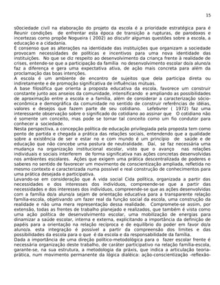 15 
s0ociedade civil na elaboração do projeto da escola é a prioridade estratégica para é 
Reunir condições de enfrentar esta época de transição a rupturas, de parodoxos e 
incertezas como propõe Nogueira ( 2002) ao discutir algumas questões sobre a escola, a 
educação e a cidadania. 
É consenso que as alterações na identidade das instituições que organizam a sociedade 
provocam necessidades de políticas e incentivos para uma nova identidade das 
instituições. No que se diz respeito ao desenvolvimento da criança frente à realidade de 
crises, entende-se que a participação da família no desenvolvimento escolar do/a aluno/a 
faz a diferença e gera uma expectativa ativa, de ação mais concreta para além da 
proclamação das boas intenções. 
A escola é um ambiente de encontro de sujeitos que dela participa direta ou 
indiretamente e de promoção significativa de influências mútuas. 
A base filosófica que orienta a proposta educativa da escola, favorece um construir 
constante junto aos anseios da comunidade, intensificando e ampliando as possibilidades 
de aproximação entre a escola e a família, além de considerar a caracterização sócio-econômica 
e demográfica da comunidade no sentido de construir referências de idéias, 
valores e desejos que fazem parte de seu cotidiano. Lefebvrer ( 1972) faz uma 
interessante observação sobre o significado do cotidiano ao assinar que O cotidiano não 
é somente um conceito, mas pode se tornar tal conceito como um fio condutor para 
conhecer a sociedade. 
Nesta perspectiva, a concepção política de educação privilegiada pela proposta tem como 
ponto de partida e chegada a prática das relações sociais, entendendo que a qualidade 
sobre a existência de ser e estar no e com mundo é um princípio de saúde e de 
educação que não concebe uma postura de neutralidade. Daí, se faz necessária uma 
mudança na organização institucional escolar, visto que o avanço nas relações 
individuais e sociais interferem de forma significativa nas ações concretas desenvolvidas 
nos ambientes escolares. Ações que exigem uma prática descentralizada de poderes e 
saberes no sentido de favorecer um movimento de conscientização ampliada, refletida no 
mesmo contexto e caracterizada numa possível e real construção de conhecimentos para 
uma prática desejada e participativa. 
Levando-se em consideração que A vida social Cida política, organizada a partir das 
necessidades e dos interesses dos indivíduos, compreende-se que a partir das 
necessidades e dos interesses dos indivíduos, compreende-se que as ações desenvolvidas 
com a família do/a aluno/a sejam de orientação educativa para a transparente relação 
família-escola, objetivando um fazer real da função social da escola, uma construção da 
realidade e não uma mera representação dessa realidade. Compromete-se assim, por 
extensão, todas as frentes de trabalho planejado e realizados, que também é vista como 
uma ação política de desenvolvimento escolar, uma mobilização de energias para 
dinamizar a saúde escolar, interna e externa, explicitando a importância da definição de 
papéis para a orientação na relação recíproca e de equilíbrio do poder em favor do/a 
aluno/a. esta integração é possível a partir da compreensão dos limites e das 
possibilidades da escola para o que é da escola e da responsabilidade da família. 
Dada a importância de uma direção político-metodológica para o fazer escolar frente é 
necessária organização deste trabalho, de caráter participativo na relação família-escola, 
garante-se, na sua estrutura, a metodologia da práxis, que indica a articulação teoria-prática, 
num movimento permanente da lógica dialéica: ação-conscientização -reflexão- 
 