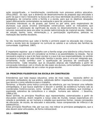 16 
ação ressignificada... e transformação, constituindo num processo prática educativo. 
(Silva,2002). Ou seja, que a dinâmica de desenvolvimento da proposta seja articulada a 
partir do que é real e necessário na busca de uma nova identidade da prática educativa e 
pedagógica, de consenso entre a família e a escola, para que os objetivos desejados 
sejam efetivamente contemplados na realização e para tal, promove-se. 
Encontros individuais ou de grupos, por turma ou por série, para responsáveis de 
alunos/as cuja pauta envolve orientações construutivas sobre os indicadores que 
organizam a valorização do significado da escola no desenvolvimento da criança, os 
recursos necessários para o/a estar na escola (administração do material escolar, hábitos 
de estudo, banho, sono, alimentação...), a participação significativa, pelos/as na 
realização das tarefas escolares. 
Se nós reconhecermos que cabe à família o primeiro papel na educação das crianças, 
então a escola terá de incorporar no currículo os valores e as culturas das famílias da 
comunidade. (Lightfood, 1987). 
É importante registrar que o trabalho com a família exige uma tolerância crítica frente às 
dificuldades que esta tem em considerar os limites e as possibilidades na relação. Faz-se 
necessário explicar o que é do fazer escolar e o que é de sua responsabilidade, no sentido 
de separar a função de cada instituição, família e escola, para o vir-a-ser integrado que, 
certamente, muito contribui com a qualificação do processo de construção do 
conhecimento. Cabe ressaltar, que as situações atípicas são trabalhadas a partir de 
convocação individual, com o intuito de não expor o/a aluno/a, como também, respeitar-se 
as diferentes modalidades de ser e estar no grupo-escolar. 
10- PRINCÍPIOS FILOSÓFICOS DA ESCOLA EM CONSTRUCÃO 
Entendemos que todo espaço educativo, antes de mais nada, necessita definir os 
princípios norteadores da sua prática, sobretudo definir importantes idéias e convicções 
que servirá o como referência para o trabalho. 
Tomamos a filosofia como marco curricular de referência, por nos fornecer uma reflexão 
antropológica, é que busca explicitar e discutir o sentido da existência humana sob as 
coordenadas histórico-sociais, como também uma reflexão axiológica, que investiga a 
expressão valorativa da consciência e a relação humana aos valores . ( Severino, 
1994,p.10). 
Neste sentido, os princípios filosóficos aqui representados, sistematizados a partir de 
discussões coletivas, dizem respeito a nossa visão de mundo, nossas expectativas em 
relação à sociedade, ao ser humano e cidadão que queremos formar, nossas concepções 
de educação, de escola, de educador e educando, nossa compreensão de infância e de 
adolescência... 
Estes princípios filosóficos irão, por sua vez, nos indicar os princípios pedagógicos, que a 
eles devem estar articulados, de forma indissociável. 
10.1 - CONCEPCÔES 
 