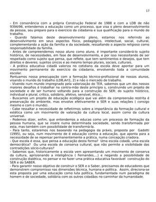 17 
- Em consonância com a própria Construção Federal de 1988 e com a LDB de não 
9394/96, entendemos a educação como um processo, que visa o pleno desenvolvimento 
da pessoa, seu preparo para o exercício da cidadania e sua qualificação para o mundo do 
trabalho. 
- Quando falamos deste desenvolvimento pleno, estamos nos referindo ao 
desenvolvimento em seus aspectos físico, pedagógico, intelectual, social, cultural, 
complementando a ação da família e da sociedade, ressaltando o aspecto religioso como 
responsabilidade da família. 
- Antes de compreendemos nosso aluno como aluno, é importante considerá-lo sujeito 
histórico, de necessidades, em fase de desenvolvimento, e por isso necessitando de ser 
respeitado como sujeito que pensa, que reflete, que tem sentimentos e desejos, que tem 
direitos e deveres; sujeitos únicos e ao mesmo tempo plurais, sociais, culturais. 
- A prática educativa cidadã valoriza no cotidiano da escola deve apontar para um 
movimento permanente do exercício da cidadania, envolvendo toda a comunidade 
escolar. 
Pontuamos nossa preocupação com a formação técnico-profissional de nossos alunos, 
visando o mundo do trabalho (LDB,Art1, 2) e não o mercado de trabalho. 
- Vivendo num mundo impregnado pela valorização do TER, sabemos que um dos nossos 
maiores desafios é trabalhar na contra-mão deste princípio s, construindo um projeto de 
sociedade e de ser humano voltando para a construção do SER: do sujeito histórico, 
individual e plural, crítico, solidário, afetivo, sensível, ético... 
- Buscamos um projeto de educação ecológica que vai além da compreensão restrita é 
preservação do ambiente, mas envolve efetivamente o SER e suas relações ( consigo 
mesmo e com o mundo). 
- Cabe ressaltar a necessidade de refletirmos sobre a importância da formação cultural e 
estética como um movimento de valoração da cultura local, assim como da cultura 
universal. 
- Podemos dizer, enfim, que entendemos a educao como um processo de formação da 
pessoa humana, que se insere numa determinada sociedade, sendo transformada por 
esta, mas também com possibilidade de transformá-la. 
- Para tanto, estaremos nos baseando na pedagogia da práxis, proposta por Gadotti 
(1995), ou seja, num movimento de é educação contra a educação, que aponta para a 
necessidade de se repensar permanentemente a prática, numa concepção criadora. 
- Que escola é essa, que pensa a educação desta forma? Uma escola cidadã, uma escola 
democrática? Ou uma escola de conserva cultural, que não permite a visibilidade das 
contradições sócio-culturais? 
- Sabemos que, historicamente a escola vem apresentando um movimento de conserva 
da cultura, aprisionando a inteligência ( Fernandes,...) e negando a possibilidade de 
construção dialética, no pensar e no fazer uma prática educativa favorável construção do 
SER e do SABER. 
- Para garantir nosso objetivo de construir o SER e o Saber, precisamos de educadores que 
demonstrem compromisso nas dimensões técnica, humana e política. Assim, direciona-se 
esta proposta por uma educação como luta política, fundamentada num paradigma de 
homem e de sociedade, solidária com os outros cidadãos no caminhar da humanidade. 
 