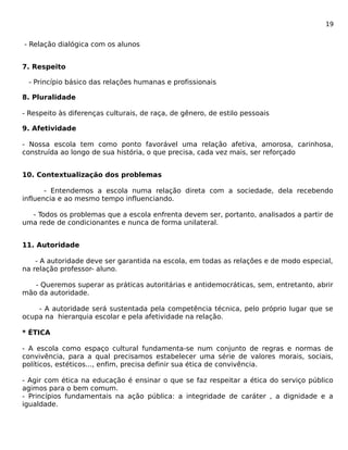 19 
- Relação dialógica com os alunos 
7. Respeito 
- Princípio básico das relações humanas e profissionais 
8. Pluralidade 
- Respeito às diferenças culturais, de raça, de gênero, de estilo pessoais 
9. Afetividade 
- Nossa escola tem como ponto favorável uma relação afetiva, amorosa, carinhosa, 
construída ao longo de sua história, o que precisa, cada vez mais, ser reforçado 
10. Contextualização dos problemas 
- Entendemos a escola numa relação direta com a sociedade, dela recebendo 
influencia e ao mesmo tempo influenciando. 
- Todos os problemas que a escola enfrenta devem ser, portanto, analisados a partir de 
uma rede de condicionantes e nunca de forma unilateral. 
11. Autoridade 
- A autoridade deve ser garantida na escola, em todas as relações e de modo especial, 
na relação professor- aluno. 
- Queremos superar as práticas autoritárias e antidemocráticas, sem, entretanto, abrir 
mão da autoridade. 
- A autoridade será sustentada pela competência técnica, pelo próprio lugar que se 
ocupa na hierarquia escolar e pela afetividade na relação. 
* ÉTICA 
- A escola como espaço cultural fundamenta-se num conjunto de regras e normas de 
convivência, para a qual precisamos estabelecer uma série de valores morais, sociais, 
políticos, estéticos..., enfim, precisa definir sua ética de convivência. 
- Agir com ética na educação é ensinar o que se faz respeitar a ética do serviço público 
agimos para o bem comum. 
- Princípios fundamentais na ação pública: a integridade de caráter , a dignidade e a 
igualdade. 
 