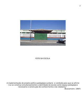 2 
FOTO DA ESCOLA 
A implementação de projeto político-pedagógico próprio e condição para que se afirme 
( ou se construa simultaneamente) a identidade da escola como espaço pedagógico 
necessário à construção do conhecimento e da cidadania.” 
(Bussamann, 1997) 
 