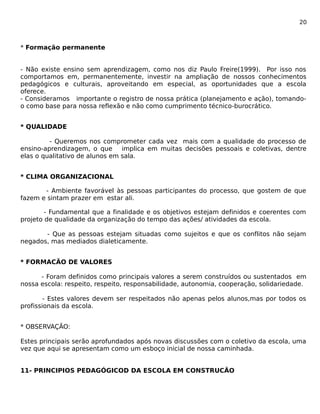 20 
* Formação permanente 
- Não existe ensino sem aprendizagem, como nos diz Paulo Freire(1999). Por isso nos 
comportamos em, permanentemente, investir na ampliação de nossos conhecimentos 
pedagógicos e culturais, aproveitando em especial, as oportunidades que a escola 
oferece. 
- Consideramos importante o registro de nossa prática (planejamento e ação), tomando-o 
como base para nossa reflexão e não como cumprimento técnico-burocrático. 
* QUALIDADE 
- Queremos nos comprometer cada vez mais com a qualidade do processo de 
ensino-aprendizagem, o que implica em muitas decisões pessoais e coletivas, dentre 
elas o qualitativo de alunos em sala. 
* CLIMA ORGANIZACIONAL 
- Ambiente favorável às pessoas participantes do processo, que gostem de que 
fazem e sintam prazer em estar ali. 
- Fundamental que a finalidade e os objetivos estejam definidos e coerentes com 
projeto de qualidade da organização do tempo das ações/ atividades da escola. 
- Que as pessoas estejam situadas como sujeitos e que os conflitos não sejam 
negados, mas mediados dialeticamente. 
* FORMACÃO DE VALORES 
- Foram definidos como principais valores a serem construídos ou sustentados em 
nossa escola: respeito, respeito, responsabilidade, autonomia, cooperação, solidariedade. 
- Estes valores devem ser respeitados não apenas pelos alunos,mas por todos os 
profissionais da escola. 
* OBSERVAÇÃO: 
Estes principais serão aprofundados após novas discussões com o coletivo da escola, uma 
vez que aqui se apresentam como um esboço inicial de nossa caminhada. 
11- PRINCIPIOS PEDAGÓGICOD DA ESCOLA EM CONSTRUCÃO 
 