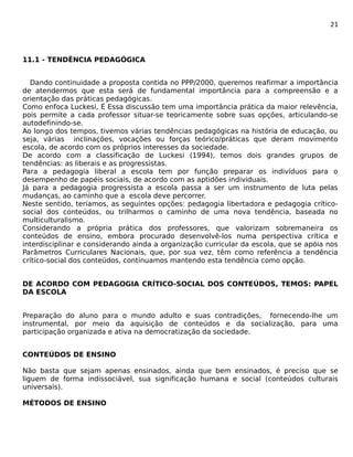 21 
11.1 - TENDÊNCIA PEDAGÓGICA 
Dando continuidade a proposta contida no PPP/2000, queremos reafirmar a importância 
de atendermos que esta será de fundamental importância para a compreensão e a 
orientação das práticas pedagógicas. 
Como enfoca Luckesi, É Essa discussão tem uma importância prática da maior relevência, 
pois permite a cada professor situar-se teoricamente sobre suas opções, articulando-se 
autodefinindo-se. 
Ao longo dos tempos, tivemos várias tendências pedagógicas na história de educação, ou 
seja, várias inclinações, vocações ou forças teórico/práticas que deram movimento 
escola, de acordo com os próprios interesses da sociedade. 
De acordo com a classificação de Luckesi (1994), temos dois grandes grupos de 
tendências: as liberais e as progressistas. 
Para a pedagogia liberal a escola tem por função preparar os indivíduos para o 
desempenho de papéis sociais, de acordo com as aptidões individuais. 
Já para a pedagogia progressista a escola passa a ser um instrumento de luta pelas 
mudanças, ao caminho que a escola deve percorrer. 
Neste sentido, teríamos, as seguintes opções: pedagogia libertadora e pedagogia crítico-social 
dos conteúdos, ou trilharmos o caminho de uma nova tendência, baseada no 
multiculturalismo. 
Considerando a própria prática dos professores, que valorizam sobremaneira os 
conteúdos de ensino, embora procurado desenvolvê-los numa perspectiva crítica e 
interdisciplinar e considerando ainda a organização curricular da escola, que se apóia nos 
Parâmetros Curriculares Nacionais, que, por sua vez, têm como referência a tendência 
crítico-social dos conteúdos, continuamos mantendo esta tendência como opção. 
DE ACORDO COM PEDAGOGIA CRÍTICO-SOCIAL DOS CONTEÚDOS, TEMOS: PAPEL 
DA ESCOLA 
Preparação do aluno para o mundo adulto e suas contradições, fornecendo-lhe um 
instrumental, por meio da aquisição de conteúdos e da socialização, para uma 
participação organizada e ativa na democratização da sociedade. 
CONTEÚDOS DE ENSINO 
Não basta que sejam apenas ensinados, ainda que bem ensinados, é preciso que se 
liguem de forma indissociável, sua significação humana e social (conteúdos culturais 
universais). 
MÉTODOS DE ENSINO 
 