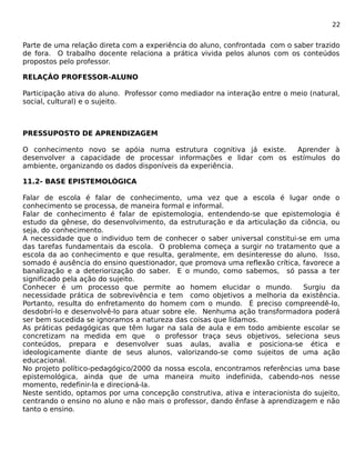 22 
Parte de uma relação direta com a experiência do aluno, confrontada com o saber trazido 
de fora. O trabalho docente relaciona a prática vivida pelos alunos com os conteúdos 
propostos pelo professor. 
RELAÇÂO PROFESSOR-ALUNO 
Participação ativa do aluno. Professor como mediador na interação entre o meio (natural, 
social, cultural) e o sujeito. 
PRESSUPOSTO DE APRENDIZAGEM 
O conhecimento novo se apóia numa estrutura cognitiva já existe. Aprender à 
desenvolver a capacidade de processar informações e lidar com os estímulos do 
ambiente, organizando os dados disponíveis da experiência. 
11.2- BASE EPISTEMOLÓGICA 
Falar de escola é falar de conhecimento, uma vez que a escola é lugar onde o 
conhecimento se processa, de maneira formal e informal. 
Falar de conhecimento é falar de epistemologia, entendendo-se que epistemologia é 
estudo da gênese, do desenvolvimento, da estruturação e da articulação da ciôncia, ou 
seja, do conhecimento. 
A necessidade que o individuo tem de conhecer o saber universal constitui-se em uma 
das tarefas fundamentais da escola. O problema começa a surgir no tratamento que a 
escola da ao conhecimento e que resulta, geralmente, em desinteresse do aluno. Isso, 
somado é ausência do ensino questionador, que promova uma reflexão crítica, favorece a 
banalização e a deteriorização do saber. E o mundo, como sabemos, só passa a ter 
significado pela ação do sujeito. 
Conhecer é um processo que permite ao homem elucidar o mundo. Surgiu da 
necessidade prática de sobrevivência e tem como objetivos a melhoria da existência. 
Portanto, resulta do enfretamento do homem com o mundo. É preciso compreendê-lo, 
desdobrí-lo e desenvolvê-lo para atuar sobre ele. Nenhuma ação transformadora poderá 
ser bem sucedida se ignoramos a natureza das coisas que lidamos. 
As práticas pedagógicas que têm lugar na sala de aula e em todo ambiente escolar se 
concretizam na medida em que o professor traça seus objetivos, seleciona seus 
conteúdos, prepara e desenvolver suas aulas, avalia e posiciona-se ética e 
ideologicamente diante de seus alunos, valorizando-se como sujeitos de uma ação 
educacional. 
No projeto político-pedagógico/2000 da nossa escola, encontramos referências uma base 
epistemológica, ainda que de uma maneira muito indefinida, cabendo-nos nesse 
momento, redefinir-la e direcioná-la. 
Neste sentido, optamos por uma concepção construtiva, ativa e interacionista do sujeito, 
centrando o ensino no aluno e não mais o professor, dando ênfase à aprendizagem e não 
tanto o ensino. 
 