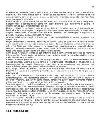 23 
Acreditamos, portanto, que a construção do saber escolar implica que os estudantes 
interajam, de forma direta com o objeto do conhecimento, com os companheiros de 
aprendizagem, com o professor e com o contexto imediato, buscando significar tais 
saberes e aproximar-se deles. 
Reafirmamos a crença na capacidade do aluno em processar informações e integrá-las. 
Concebermos o conhecimento como um dado dinâmico que transforma o sujeito ao 
mesmo tempo que é transformado por ele. 
Neste contexto, o professor passa de é ser detentor do sabe para um é ser mediador, 
facilitador da aprendizagem, que promove aos seus alunos a possibilidade de liberdade e 
alegria, entendendo o desenvolvimento bem processo de construção e organização 
pessoal, resultante de sua interação no mundo. 
O desenvolvimento moral e intelectual são indissociáveis e juntos resultam em 
autonomia. 
Piaget dedicou toda a sua vida tentando responder como se passa de um estado menor 
do conhecimento a um conhecimento mais avançado e ao classificar o individuo em suas 
diferentes fases do conhecimento e da maturidade, observando suas especificidades, 
concluiu que a construção de conhecimento dá-se de forma gradual, em etapas, como se 
fosse uma escada a ser subida, um degrau após o outro. 
Além disso Piaget caracteriza-se por entender que o conhecimento acontece de maneira 
interacionista. Sendo assim, a inteligência se constrói a partir da troca do indivíduo com o 
meio, através de suas ações. 
Caberia à escola provocar situações desequilibradas ao nivel do desenvolvimento das 
nossas crianças, visando dessa forma a reorganização intelectual e emocional e o 
levantamento de novas hipóteses, que são a demonstração do alcance do 
desenvolvimento cognitivo, moral e da maturidade do sujeito. 
Para Piaget refletir e observar são as mais importantes atividades educacionais e o 
trabalho em grupo é o elemento primordial para alcançarmos a plenitude no processo 
educacional. 
Além de considerarmos o pensamento de Piaget na definição de nossas bases 
epistemológicas, nos reportamos também aos pensamentos que norteiam a educação 
segundo Vygotsky, que assim como Piaget, acreditava que o desenvolvimento moral e 
intelectual dá-se no convívio social, na interação com o meio. 
Segundo Vygotsky, o indivíduo ao fazer uso constante da mediação social e instrumental, 
dentro da Zona de desenvolvimento próximo, alcança a interiorização dos saberes 
significadores tão bem definiram as bases da construção do conhecimento, acreditamos 
que o individuo aprende a todo instante, e esta internalização se dá por meio do caminho 
percorrido pela criança, cabendo à escola oferecer instrumentos que facilitem e 
viabilizem esta aprendizagem. 
Este é o resultado de estudos iniciais em relação necessária compreensão de como o 
conhecimento se processa. Estamos cientes de que precisamos construir novas bases 
para ocuparmos o lugar de professores-pesquisadores, em consonância com os princípios 
filosóficos definidos por nós. 
11.3- METODOLOGIA 
 