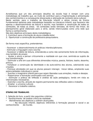 24 
Acreditamos que um dos principais desafios da escola hoje é romper com uma 
metodologia de trabalho que, ao invés de contribuir para a fragmentação e alimentação 
dos conhecimentos e a consequente dissociação e alienação do contexto sócio-cultural. 
Neste sentido, para o trabalho de Educação Infantil e séries iniciais do Ensino 
Fundamental optamos pela metodologia baseada na Literatura Infantil, que favorece não 
apenas o desenvolvimento da leitura e escrita, mas também a construção de todos os 
conteúdos, de todas as áreas. Os conteúdos serão retirados, de forma não linear, do 
planejamento geral elaborado para a série, sendo intercruzados como uma rede que 
forma o conhecimento. 
São dois objetivos principais desta metodológica: 
1. Contribuir para a formação do aluno-cidadão-leitor 
2. Oportunizar a construção da professora-pesquisadora. 
De forma mais específica, pretendemos: 
- Favorecer o desenvolvimento dr práticas interdisciplkinares 
- Estimular a linguagem oral e escrita 
- Favorecer o hábito de leitura, entendendo-a como não somemente fonte de informação, 
mas também de prazer. 
- Ajudar o aluno a pensar criticamente a realidade em que vive, sentindo-se sujeito de 
sua transformação. 
- Estimular a arte em suas diferentes dimensões música, poesia, folclore, teatro, desenho, 
pintura. 
- Fortalecer a construção da identidade e da auto-estima dos alunos, valorizando suas 
criações. 
- Promove atividades em que os alunos possam interagir, trocar idéias, ampliando suas 
potencialidades individuais e social. 
- Suscitar o imaginário infantil para que sejam liberadas suas emoções, medos e desejos. 
- Proporcionar a formação continuada e em serviço. 
- Estimular a prática de reflexão e análise da ação pedagógica, tendo em vista as 
intervenções necessárias. 
- Exercitar a escrita, através do registro permanente das reflexões sobre o trabalho. 
- Ampliar o universo cultural. 
* Favorecer o trabalho coletivo. 
ETAPAS DO TRABALHO: 
1. Seleção do livro, a partir dos seguintes critérios: 
* Favorecimento de análise crítica da realidade 
* Atendimento aos objetivos a se4rem alcançados. 
- Na Educação Infantil, objetivos referentes à formação pessoal e social e ao 
conhecimento do mundo. 
 