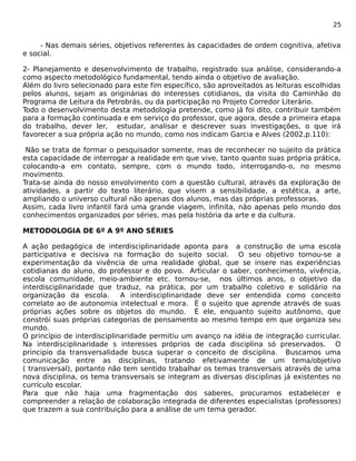25 
- Nas demais séries, objetivos referentes às capacidades de ordem cognitiva, afetiva 
e social. 
2- Planejamento e desenvolvimento de trabalho, registrado sua análise, considerando-a 
como aspecto metodológico fundamental, tendo ainda o objetivo de avaliação. 
Além do livro selecionado para este fim específico, são aproveitados as leituras escolhidas 
pelos alunos, sejam as originárias do interesses cotidianos, da visita do Caminhão do 
Programa de Leitura da Petrobrás, ou da participação no Projeto Corredor Literário. 
Todo o desenvolvimento desta metodologia pretende, como já foi dito, contribuir também 
para a formação continuada e em serviço do professor, que agora, desde a primeira etapa 
do trabalho, dever ler, estudar, analisar e descrever suas investigações, o que irá 
favorecer a sua própria ação no mundo, como nos indicam Garcia e Alves (2002,p.110): 
Não se trata de formar o pesquisador somente, mas de reconhecer no sujeito da prática 
esta capacidade de interrogar a realidade em que vive, tanto quanto suas própria prática, 
colocando-a em contato, sempre, com o mundo todo, interrogando-o, no mesmo 
movimento. 
Trata-se ainda do nosso envolvimento com a questão cultural, através da exploração de 
atividades, a partir do texto literário, que visem a sensibilidade, a estética, a arte, 
ampliando o universo cultural não apenas dos alunos, mas das próprias professoras. 
Assim, cada livro infantil fará uma grande viagem, infinita, não apenas pelo mundo dos 
conhecimentos organizados por séries, mas pela história da arte e da cultura. 
METODOLOGIA DE 6º A 9º ANO SÉRIES 
A ação pedagógica de interdisciplinaridade aponta para a construção de uma escola 
participativa e decisiva na formação do sujeito social. O seu objetivo tomou-se a 
experimentação da vivência de uma realidade global, que se insere nas experiências 
cotidianas do aluno, do professor e do povo. Articular o saber, conhecimento, vivência, 
escola comunidade, meio-ambiente etc. tornou-se, nos últimos anos, o objetivo da 
interdisciplinaridade que traduz, na prática, por um trabalho coletivo e solidário na 
organização da escola. A interdisciplinaridade deve ser entendida como conceito 
correlato ao de autonomia intelectual e mora. É o sujeito que aprende através de suas 
próprias ações sobre os objetos do mundo. É ele, enquanto sujeito autônomo, que 
constrói suas próprias categorias de pensamento ao mesmo tempo em que organiza seu 
mundo. 
O princípio de interdisciplinaridade permitiu um avanço na idéia de integração curricular. 
Na interdisciplinaridade s interesses próprios de cada disciplina só preservados. O 
principio da transversalidade busca superar o conceito de disciplina. Buscamos uma 
comunicação entre as disciplinas, tratando efetivamente de um tema/objetivo 
( transversal), portanto não tem sentido trabalhar os temas transversais através de uma 
nova disciplina, os tema transversais se integram as diversas disciplinas já existentes no 
currículo escolar. 
Para que não haja uma fragmentação dos saberes, procuramos estabelecer e 
compreender a relação de colaboração integrada de diferentes especialistas (professores) 
que trazem a sua contribuição para a análise de um tema gerador. 
 