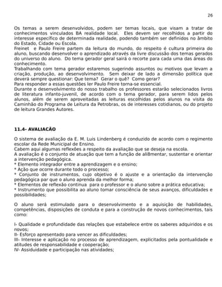 26 
Os temas a serem desenvolvidos, podem ser temas locais, que visam a tratar de 
conhecimentos vinculados BA realidade local. Eles devem ser recolhidos a partir do 
interesse específico de determinada realidade, podendo também ser definidos no âmbito 
do Estado, Cidade ou Escola. 
Freinet e Paulo Freire partem da leitura do mundo, do respeito é cultura primeira do 
aluno, buscando desenvolver o aprendizado através da livre discussão dos temas gerados 
do universo do aluno. Do tema gerador geral sairá o recorte para cada uma das áreas do 
conhecimento. 
Trabalhando com tema gerador estaremos sugerindo assuntos ou motivos que levam a 
criação, produção, ao desenvolvimento. Sem deixar de lado a dimensão política que 
deverá sempre questionar: Que tema? Gerar o quê? Como gerar? 
Para responder a essas questões ler Paulo Freire torna-se essencial. 
Durante o desenvolvimento do nosso trabalho os professores estarão selecionados livros 
de literatura infanto-juvenil, de acordo com o tema gerador, para serem lidos pelos 
alunos, além de serem aproveitadas as leituras escolhidas pelos alunos na visita do 
Caminhão do Programa de Leitura da Petrobras, os de interesses cotidianos, ou do projeto 
de leitura Grandes Autores. 
11.4- AVALIACÃO 
O sistema de avaliação da E. M. Luis Lindenberg é conduzido de acordo com o regimento 
escolar da Rede Municipal de Ensino. 
Cabem aqui algumas reflexões a respeito da avaliação que se deseja na escola. 
A avaliação é o conjunto de atuação que tem a função de ali8mentar, sustentar e orientar 
a intervenção pedagógica. 
* Elemento integrador entre a aprendizagem e o ensino; 
* Ação que ocorre durante todo o processo; 
* Conjunto de instrumentos, cujo objetivo é o ajuste e a orientação da intervenção 
pedagógica par que o aluno aprenda da melhor forma; 
* Elementos de reflexão continua para o professor e o aluno sobre a prática educativa; 
* Instrumento que possibilita ao aluno tomar consciência de seus avanços, dificuldades e 
possibilidades; 
O aluno será estimulado para o desenvolvimento e a aquisição de habilidades, 
competências, disposições de conduta e para a construção de novos conhecimentos, tais 
como: 
I- Qualidade e profundidade das relações que estabelece entre os saberes adquiridos e os 
novos; 
II- Esforço apresentado para vencer as dificuldades; 
III- Interesse e aplicação no processo de aprendizagem, explicitados pela pontualidade e 
atitudes de responsabilidade e cooperação; 
IV- Assiduidade e participação nas atividades; 
 