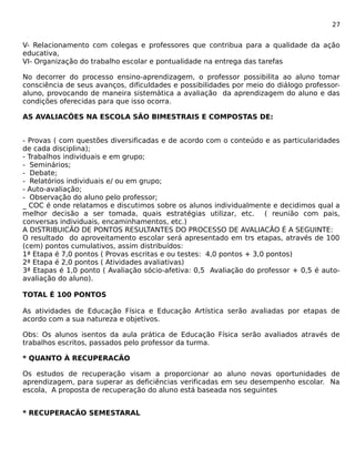 27 
V- Relacionamento com colegas e professores que contribua para a qualidade da ação 
educativa, 
VI- Organização do trabalho escolar e pontualidade na entrega das tarefas 
No decorrer do processo ensino-aprendizagem, o professor possibilita ao aluno tomar 
consciência de seus avanços, dificuldades e possibilidades por meio do diálogo professor-aluno, 
provocando de maneira sistemática a avaliação da aprendizagem do aluno e das 
condições oferecidas para que isso ocorra. 
AS AVALIACÕES NA ESCOLA SÃO BIMESTRAIS E COMPOSTAS DE: 
- Provas ( com questões diversificadas e de acordo com o conteúdo e as particularidades 
de cada disciplina); 
- Trabalhos individuais e em grupo; 
- Seminários; 
- Debate; 
- Relatórios individuais e/ ou em grupo; 
- Auto-avaliação; 
- Observação do aluno pelo professor; 
_ COC é onde relatamos e discutimos sobre os alunos individualmente e decidimos qual a 
melhor decisão a ser tomada, quais estratégias utilizar, etc. ( reunião com pais, 
conversas individuais, encaminhamentos, etc.) 
A DISTRIBUICÃO DE PONTOS RESULTANTES DO PROCESSO DE AVALIACÃO É A SEGUINTE: 
O resultado do aproveitamento escolar será apresentado em trs etapas, através de 100 
(cem) pontos cumulativos, assim distribuídos: 
1ª Etapa é 7,0 pontos ( Provas escritas e ou testes: 4,0 pontos + 3,0 pontos) 
2ª Etapa é 2,0 pontos ( Atividades avaliativas) 
3ª Etapas é 1,0 ponto ( Avaliação sócio-afetiva: 0,5 Avaliação do professor + 0,5 é auto-avaliação 
do aluno). 
TOTAL É 100 PONTOS 
As atividades de Educação Física e Educação Artística serão avaliadas por etapas de 
acordo com a sua natureza e objetivos. 
Obs: Os alunos isentos da aula prática de Educação Física serão avaliados através de 
trabalhos escritos, passados pelo professor da turma. 
* QUANTO À RECUPERACÃO 
Os estudos de recuperação visam a proporcionar ao aluno novas oportunidades de 
aprendizagem, para superar as deficiências verificadas em seu desempenho escolar. Na 
escola, A proposta de recuperação do aluno está baseada nos seguintes 
* RECUPERACÃO SEMESTARAL 
 