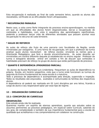 28 
Esta recuperação é realizada ao final de cada semestre letivo, quando os alunos são 
reavaliados, verificado se as dificuldades foram ultrapassadas. 
* RECUPERACÃO PARALELA 
Neste caso, a vista como Parte integrante do processo ensino-aprendizagem, na medida 
em que as dificuldades dos alunos forem diagnosticadas, dar-se a recuperação de 
conteúdos e habilidades, com vista é sequência das aprendizagens significativas, 
podendo o professor lançar mão de diferentes atividades que possam auxiliar essa 
recuperação no decurso de cada bimestre. 
* AULAS DE REFORCO 
As aulas de reforço são fruto de uma parceria com faculdades da Região, sendo 
ministradas por estagiários. É uma forma de recuperação, em que o professor da turma 
analisar quais alunos necessitam de reforço escolar, enviando os nomes para a 
Orientação Pedagógica, que fará o devido encaminhamento. As aulas deverão ser 
ministradas em horário diferente daquele já estabelecido no ensino regular. Professor da 
turma e estagiário deverão entrar em contato a fim de discutir que conteúdos e 
habilidades precisam de reforço no grupo de alunos que estão participando do processo. 
* QUANTO É DEPENDÊNCIA (PROGRESSO PARCIAL) 
Os alunos da Escola Municipal Luis Lindenberg frequentam as aulas de dependência na 
própria Escola, em horário vespertino, visto que o turno onde funcionam as turmas do 
segundo do Ensino Fundamental de nossa escola é o matutino. 
Todo o processo de dependência é acompanhado pela direção, supervisão e inspeção. 
Todos os resultados são arquivados, avaliados e comunicados às famílias dos respectivos 
alunos. 
A dependência só poderá ser realizada em 01 (um) disciplina por ano letivo, ficando a 
cargo do aluno e seu responsável optar por esse tipo de regime. 
12 - ORGANIZACÃO CURRICULAR 
12.1- CONCEPCÃO DE CURRÍCULO 
OBSERVACÃO: 
Este estudo ainda não foi realizado. 
Queremos manter um espírito de eternos aprendizes, quanto aos estudos sobre os 
assuntos pertinentes ao processo pedagógico, em especial sobre Currículo, sabendo do 
seu grau de complexidade e também da sua importância fundamental para a escola de 
qualidade que acreditamos e nos comprometemos em colaborar na construção. 
 