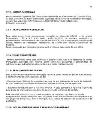 29 
12.2- MATRIZ CURRICULAR 
Neste momento, optamos por tomar como referência as orientações do currículo oficial, 
ou seja, adotamos as bases curriculares sugeridas pela Secretaria Municipal de Educação, 
que por sua vez, estão referendadas nos Parâmetros Curriculares Nacionais. 
( Modelos em anexo) 
12.3 - PLANEJAMENTO CURRICULAR 
Para elaborarmos nosso planejamento curricular da educação infantil e do ensino 
fundamental ( 1º a 9 º ano), onde estão incluídos os objetivos, conteúdos e 
procedimentos, nos baseamos nas proposições dos PCN, nos planejamentos anteriores da 
escola, fazendo as adaptaçães necessárias, de acordo com nossas experiências de 
trabalho. 
Ficou combinado que este planejamento será revisado a cada início de ano letivo. 
12.4- TEMAS TRANSVERSAIS 
Embora tenhamos como base curricular a proposta dos PCN, não adotamos os temas 
transversais sugeridos pelo mesmo, assim como não discutimos a possibilidade de 
substituí-los por outros temas, de acordo com a nossa realidade social. 
12.5- PLANEJAMENTO DE ENSINO 
Para o trabalho desenvolvido na Educação Infantil e séries iniciais do Ensino Fundamental, 
o planejamento de ensino constitui-se de: 
- Plano semanal: Trata-se de um registro pessoal da sua autonomia na forma de expressá-lo, 
com interferência da Supervisão Escolar, apenas em situações excepcionais; 
- Relatório do trabalho com a literatura infantil: A cada semestre, o relatório elaborado 
pelo grupo de professoras de cada série, apresentado sob forma de portfólio. 
Este material, entendido como um rico material de pesquisa, arquivado na escola. 
O registro dos demais trabalhos com os outros livros, desenvolvidos individualmente ou 
em grupo de professoras, não é entregue, mas consta do caderno de planejamento da 
professora. 
12.6- INTERDISCIPLINARIDADE E TRANSDISCIPLINARIDADE 
 