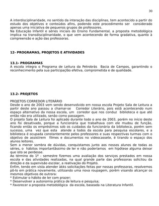 30 
A interdisciplinaridade, no sentido da interação das disciplinas, tem acontecido a partir do 
estudo dos objetivos e conteúdos afins, podendo este procedimento ser considerado 
apenas uma iniciativa de pequenos grupos de professores. 
Na Educação Infantil e séries iniciais do Ensino Fundamental, a proposta metodológica 
implica na transdisciplinaridade, o que vem acontecendo de forma gradativa, quanto à 
compreensão e ação das professoras. 
12- PROGRAMAS, PROJETOS E ATIVIDADES 
13.1- PROGRAMAS 
A escola integra o Programa de Leitura da Petrobrás Bacia de Campos, garantindo o 
reconhecimento pela sua participaçlão efetiva, comprometida e de qualidade. 
13.2- PROJETOS 
PROJETOS CORREDOR LITERÁRIO 
Desde o ano de 2003 vem sendo desenvolvido em nossa escola Projeto Sala de Leitura a 
partir deste ano passou a chamar-se Corredor Literário, pois estã acontecendo num 
espaço alternativo da nossa escola, um corredor que nos conduz biblioteca e que até 
então não era utilizado, senão como passagem. 
O projeto Sala de Leitura foi aplicado durante todo o ano de 2003, porém no início deste 
ano foi desativado, porque a funcionária que trabalhava com ele mudou de função, 
ficando então os empréstimos sob os cuidados da funcionária da biblioteca, porém sem 
sucesso, uma vez que esta atende a todos da escola para pesquisa escolares, e a 
biblioteca é ocupada constantemente pelos professores e suas respectivas turmas com o 
objetivo de assistirem filmes e documentos no videocassete, é tirando o espaço dos 
alunos leitores. 
Sem a menor sombra de dúvidas, conquistamos junto aos nossos alunos de todas as 
séries, o hábitos importantâssimo de ler e não poderíamos em hipótese alguma deixar 
que isto se perdesse. 
Ao término do 1º - semestre fizemos uma avaliação dos serviços prestados em nossa 
escola e das atividades realizadas, na qual grande parte das professoras solicitou da 
direção e da supervisão escolar, a reativação do Projeto. 
Enfim, tendo em vista atender àkks solicitações feitas por nossas professoras, resolvemos 
pô-lo em prática novamente, utilizando uma nova roupagem, porém visando alcançar os 
mesmos objetivos de outrora: 
* Estimular o hábito de ler com prazer; 
* Desenvolver a autonomia prática de leitura e pesquisa; 
* Favorecer a proposta metodológica da escola, baseada na Literatura Infantil. 
 
