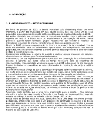 5 
1- INTRODUÇÃO 
1. 1 - NOVO MOMENTO... NOVOS CAMINHOS 
No início do período de 2003, a Escola Municipal Luis Lindenberg viveu um novo 
momento, a partir das mudanças em sua equipe gestor, que traz como um de seus 
propósitos a reconstrução de projeto político-pedagógico da escola, elaborado em 2000. 
Foi então planejado um encontro com a comunidade escolar, com o principal papel 
objetivo de mostrar a importância do envolvimento e participação de todos, neste 
processo, quando foram formados grupos responsáveis por estudar e repensar os 
indicadores temáticos do projeto, considerando os dados do projeto anterior. 
O ano de 2003 passou e a organização do tempo e do espaço foi incomparável com as 
reais necessidades para as articulações operacionais em cumprimento aos nossos 
propósitos, uma vez que entendemos o projeto político-pedagógico como o eixo norteador 
de todo o trabalho da escola. 
Conseguimos estabelecer o roteiro do projeto e realizar alguns encontros de estudos, 
sistematizado os debates para formulação dos textos. 
Com certeza, um dos impedimentos para o processo em construção foi a dificuldade de 
conciliar a garantia das aulas como no tempo necessário para os encontros de 
sistematização. Esta realidade vivida pela equipe em 2004 indicou que no ano seguindo 
fossem incluídas no calendário as datas destinadas à construção do projeto político 
pedagógico. 
Reafirmamos nossa crença de que a construção do projeto político-pedagógico da escola, 
vai muito além do que o atendimento das exigências legais, pois é nesta participação que 
a comunidade escolar vivencia o verdadeiro processo de democracia participativa. 
Recentes pesquisas evidenciam a grande dificuldade qualitativa para mudanças 
significativas no fazer escolar frente às ausências do conhecimento sistematizado e 
afirmam que o processo histórico da prática escolar e espelhada na cultura social, focada 
na participação formal, de caráter legalista, uma prática de formalidades que só afeta 
aspectos secundários da dinâmica envolvente, onde querem ser privilegiados nos seus 
interesses através de ações simbólicas, de influência mínima a nível da política e do 
funcionamento institucional. 
Sabemos, neste sentido, que e uma nova organização para a escola. Mas estamos 
dispostos a enfrentar essa ousadia e fazer da nossa Escola um espaço público, lugar de 
debate, do diálogo, fundado na reflexão coletiva (Veiga 1997, p.14). 
Nesse início de período letivo de 2005, concluímos mais uma etapa do projeto político-pedagógico, 
entendendo que este e um processo de construção constante e de busca 
para que represente a Nossa cara, que mostre quem somos, nossos limites e nossas 
possibilidades, sem mascara, para que possamos apresentá-lo como fruto da história que 
construímos, JUNTOS, a história da Escola Municipal Luis Lindenberg que por sua vez a 
história da Educação de Cabo Frio. 
 
