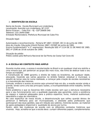 6 
2- IDENTIFICÃO DA ESCOLA 
Nome da Escola: Escola Municipal Luis Lindenberg 
Localização: Avenida Luis Lindenberg, Nº 1137 
Bairro Guarani - Cabo Frio – RJ - CEP 28909-340 
Telefone: (22) 2644-0389 
Entidade Mantenedora: Prefeitura Municipal de Cabo Frio 
Situação legal: 
Autorização e reconhecimento - Portaria Nº 1867 / ECDAT, DE 11 de junho de 1981 
Atos de criação: Educação Infantil Portais 1867 / ECDAT de junho de 1981 
Ensino Fundamental(1° e 2° segmentos) Resolução SEE nº 1114 DE 21 DE MAIO DE 1985. 
DEC nº 2596 de 18 de outubro de 1999. 
Situação do prédio 
Prédio cedido pela Refinaria Nacional de Sal Ponta da Costa/ Sal Cisne AS 
3- A ESCOLA NO CONTEXTO MAIS AMPLO 
Durante muitos anos, o acesso à escolarização no Brasil e em qualquer nível era restrito a 
uma minoria que, por pertencer ao grupo dos mais ricos, não tinha de dedicar todo o seu 
tempo ao trabalho. 
A Constituição de 1888 garantiu o direito de todos os brasileiros, de qualquer idade, 
educação, trazendo aos vários governos no âmbito federal, estadual e municipal, o 
desafio de tomar esta lei numa realidade, a começar pela criação de escolas necessárias 
e a manutenção das mesmas. 
Contudo, embora o acesso ao ensino seja universal hoje em dia, a evasão escolar ainda e 
grande, tendo como uma das principais razões, a incompatibilidade entre trabalho, família 
e escola. 
Outro problema e que os Governos têm criado escolas sem que a estrutura necessária 
para o seu funcionamento com a qualidade esperada seja garantida, como a existência 
de espaço e material adequados para a prática esportiva, livros, material audiovisual, 
laboratório e salas de informática. 
No caso específico de nossa escola, a desestruturação que sofreu quando deixou de 
pertencer à Refinaria para ser municipalizada, e atestada pelos professores que 
participaram das duas gestões, seja em relação aos salários, merenda escolar, ao material 
de apoio pedagógico disponível e qualidade de alunos por turma. 
Porém, além das mudanças de acordo com os diferentes contextos históricos que 
vivemos. Hoje, acredita-se que a escola deva cumprir diferentes papeis, complementares 
 