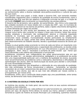 7 
entre si, como possibilitar o acesso dos estudantes ao mercado de trabalho, cidadania e 
ao conhecimento sobre a diversa realidade sócio-político-econômica e cultural dos país 
em que vivem. 
Para garantir este novo papel, a União, desde o Governo FHC, vem tomando medidas 
consideradas importantes para a melhoria da qualidade do Ensino Fundamental, como a 
elaboração dos PCN, que tem por objetivo a integração curricular do país, e a criação de 
um fundo (FUNDEF) para incrementar os investimentos nas escolas públicas. 
O Governo do Rio de Janeiro, sob a gestão de Leonel Brizola , deu início a uma expansão 
das unidades escolares em nosso estado com a criação dos CIEP _ que, no município de 
Cabo Frio, concentram-se nos bairros de periferia, dado o rápido crescimento demográfico 
e a forte demanda por vagas nas escolas. 
Embora o projeto de uma escola que atendesse aos interesses dos alunos de forma 
integral nunca tenha sido cumprido na integra o fosse esta iniciativa, talvez 0as outras 
escolas estaduais e municipais não conseguissem absorve a crescente população 
residente no município, que em grande parte procura pela escola pública, seja 
construindo novas unidades, municipalizando escolas particulares ou simplesmente 
ampliando a oferta de vagas, sendo esta última alternativa considerada prejudicial ao 
bom desenvolvimento do trabalho docente, devido a quantidade excessiva de alunos por 
turma. 
Embora na atual gestão esteja ocorrendo no início de cada ano letivo um importante ciclo 
de palestras e debates fundamental para a capacitação dos professores, as escolas ainda 
se ressentem da falta do aparelhamento em sua infra-estrutura e quanto aos materiais 
pedagógicos. Alem disso e necessário o aumento de verba escolar que menor que 
nossa demandas e dos salários dos professores e funcionários. 
Acreditamos, entretanto, que, independente das ações governamentais seja em que 
esfera de poder for -, as equipes administrativa, pedagógica e os professores da escola 
têm uma responsabilidade particular com a melhoria da qualidade do ensino, buscando 
rever encaminhamentos de problemas como a indisciplina, desinteresse e dificuldades de 
aprendizagem dos alunos, alem da reestruturação da escola para atender a comunidade 
em suas necessidades principais. 
Ate aqui esses problemas, que atrapalham a efetivação de uma educação de qualidade, 
têm sido enfrentados de forma convencional e paliativa. Certamente, as soluções 
necessitam de um maior compromisso dos governos e dos profissionais de educação com 
sua escola e seus alunos, que são os que mais são afetados por nossos acertos e, 
principalmente, por nossos erros. 
Acreditamos, enfim, que a construção deste projeto seja uma possibilidade, entre tantas 
outras, de demonstrar este nosso compromisso. 
4- A HISTÓRIA DA ESCOLA É FEITA POR NÓS 
As histórias das escolas, de modo geral, são escritas como se seus autores estivessem 
ausentes ou bem distantes. 
Acreditamos que cada aluno (a), cada professor (a) cada funcionário (a), cada família, que 
passou por aqui, de alguma forma deixou na escola sua marca, pessoal e profissional, 
tornando-se sujeito da história da Escola Municipal Luis Lindenberg, queremos trazê-los 
 