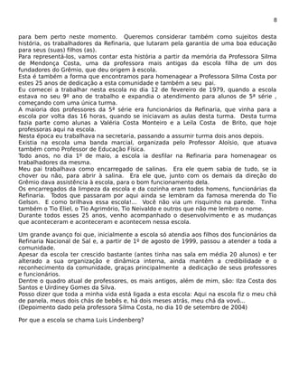 8 
para bem perto neste momento. Queremos considerar também como sujeitos desta 
história, os trabalhadores da Refinaria, que lutaram pela garantia de uma boa educação 
para seus (suas) filhos (as). 
Para representá-los, vamos contar esta história a partir da memória da Professora Silma 
de Mendonça Costa, uma da professora mais antigas da escola filha de um dos 
fundadores do Grêmio, que deu origem à escola. 
Esta é também a forma que encontramos para homenagear a Professora Silma Costa por 
estes 25 anos de dedicação a esta comunidade e também a seu pai. 
Eu comecei a trabalhar nesta escola no dia 12 de fevereiro de 1979, quando a escola 
estava no seu 9º ano de trabalho e expandia o atendimento para alunos de 5ª série , 
começando com uma única turma. 
A maioria dos professores da 5ª série era funcionários da Refinaria, que vinha para a 
escola por volta das 16 horas, quando se iniciavam as aulas desta turma. Desta turma 
fazia parte como alunas a Valéria Costa Monteiro e a Leila Costa de Brito, que hoje 
professoras aqui na escola. 
Nesta época eu trabalhava na secretaria, passando a assumir turma dois anos depois. 
Existia na escola uma banda marcial, organizada pelo Professor Aloísio, que atuava 
também como Professor de Educação Física. 
Todo anos, no dia 1º de maio, a escola ia desfilar na Refinaria para homenagear os 
trabalhadores da mesma. 
Meu pai trabalhava como encarregado de salinas. Era ele quem sabia de tudo, se ia 
chover ou não, para abrir à salina. Era ele que, junto com os demais da direção do 
Grêmio dava assistência à escola, para o bom funcionamento dela. 
Os encarregados da limpeza da escola e da cozinha eram todos homens, funcionárias da 
Refinaria. Todos que passaram por aqui ainda se lembram da famosa merenda do Tio 
Gelson. E como brilhava essa escola!... Você não via um risquinho na parede. Tinha 
também o Tio Eliel, o Tio Agrimório, Tio Neivaldo e outros que não me lembro o nome. 
Durante todos esses 25 anos, venho acompanhado o desenvolvimento e as mudanças 
que aconteceram e aconteceram e acontecem nessa escola. 
Um grande avanço foi que, inicialmente a escola só atendia aos filhos dos funcionários da 
Refinaria Nacional de Sal e, a partir de 1º de agosto de 1999, passou a atender a toda a 
comunidade. 
Apesar da escola ter crescido bastante (antes tinha nas sala em média 20 alunos) e ter 
alterado a sua organização e dinâmica interna, ainda mantêm a credibilidade e o 
reconhecimento da comunidade, graças principalmente a dedicação de seus professores 
e funcionários. 
Dentre o quadro atual de professores, os mais antigos, além de mim, são: Ilza Costa dos 
Santos e Uirdiney Gomes da Silva. 
Posso dizer que toda a minha vida está ligada a esta escola: Aqui na escola fiz o meu chá 
de panela, meus dois chás de bebês e, há dois meses atrás, meu chá da vovó... 
(Depoimento dado pela professora Silma Costa, no dia 10 de setembro de 2004) 
Por que a escola se chama Luis Lindenberg? 
 