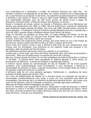 9 
Luis Lindenberg foi o idealizador e criador da Indústria Salineira em Cabo Frio. Foi 
também o pioneiro na produção de sal ao fogo, sem contar somente com a evaporação ao 
sol, o que tornava sua produção muito lenta. As experiências dele tornaram-no conhecido 
e afamado e até mesmo D. Pedro II veio em 1847 visitar PERINAS, COM SUA COMITIVA. 
Sua propriedade abrangia mais de 100 (cem) braças de frente p-ara a Lagoa de 
Araruama, incluindo ainda a Ponta do Costa e dos Macacos ou Perinas. 
Desde a fundação da escola, esteve na direção a Professora Vera Lúcia Mendonça dos 
Santos, que permaneceu até 1992, ou 1993, não me lembro bem, quando foi substituída 
pela Professora Gelma Apicelo de Matos, que ficou até 1999, quando então a escola foi 
municipalizada. A Professora Thereza Christina Cariello Mesquita assumiu a direção até o 
início de 2003, quando chega o Professor Amaro Cesar Monica de Souza. 
Trago na memória os passeios ao Tivoly Park, na Lagoa Rodrigo de Freitas, no Rio de 
Janeiro, para o qual todas as crianças eram levadas pelas professoras, na Semana da 
Criança. Eram dois, três ônibus cheios de crianças... 
Lembro também das tradicionais Festas Juninas, que eram feitas na rua e das Festas de 
Formaturas, desde o Jardim da Infância até a 4ª série, e depois de 8ª série. 
Outra coisa que marcou muito é que a Refinaria todo final de ano, presenteava cada 
criança com um brinquedo, uma colchinha ou um cobertor (cada ano trocava) e um 
panetone, além do sorteio de três bicicletas. 
Os professores também ganhavam colcha ou cobertor e um panetone. 
Lembro que a minha mãe, que tinha oito filhos estudando aqui, saia cheia de presentes e 
muito feliz. Todo ano ela podia trocar a roupinha de cama das crianças... 
Meu pai, Ginósio Gomes da Costa, foi um dos fundadores do Grêmio Recreativo e Cultural 
1º de Maio. O Grêmio tinha como presidente D. Odaliva Macedo e como sócios, os 
funcionários da Refinaria. A escola foi fundada e mantida pelo Grêmio. 
O Grêmio nasceu devido às comemorações do Dia do Trabalho (1º de maio) quando 
acontecia uma confraternização entre Funcionários e seus familiares e sentiu-se a 
necessidade de estreitar os laços, surgindo inicialmente a Comunidade Ponta do Costa e 
da gerando a idéia de fundar-se um grêmio. 
A primeira sede foi em uma pequena garagem. Pertencente à residência do sócio 
fundador Arnaldo Soares dos Santos Filho. 
Um curso de alfabetização de adultos foi o primeiro passo na prestação de serviço à 
comunidade, transformando-se mais tarde, o curso em uma escolinha para filhos de 
empregados, funcionando até a no refeitório da Refinaria Nacional de Sal, que cedeu uma 
casa na vila operária, onde foi instalada a escolinha, formado logo após a biblioteca. 
(Retirado do Projeto Político-Pedagógico de 2000, p.8) 
Como um exemplo a ser seguido de iniciativa, realizações e visão de processo, o Grêmio 
Recreativo e cultura 1º de Maio, entidade que congrega os empregados de Salinas Ponta 
do Costa, uma das sementes que melhor germinou, houve por bem dar seu nome a nossa 
Casa de Ensino a Escola Luis Lindenberg. 
(Fonte: Arquivo da Secretaria da Escola, mimeo, s/d) 
 