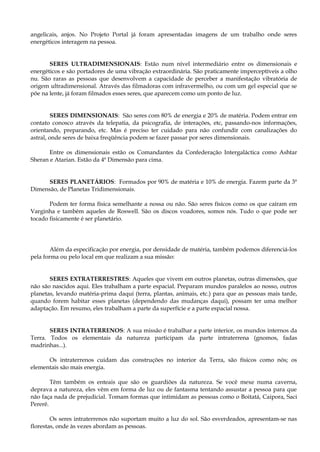 angelicais, anjos. No Projeto Portal já foram apresentadas imagens de um trabalho onde seres
energéticos interagem na pessoa.
SERES ULTRADIMENSIONAIS: Estão num nível intermediário entre os dimensionais e
energéticos e são portadores de uma vibração extraordinária. São praticamente imperceptíveis a olho
nu. São raras as pessoas que desenvolvem a capacidade de perceber a manifestação vibratória de
origem ultradimensional. Através das filmadoras com infravermelho, ou com um gel especial que se
põe na lente, já foram filmados esses seres, que aparecem como um ponto de luz.
SERES DIMENSIONAIS: São seres com 80% de energia e 20% de matéria. Podem entrar em
contato conosco através da telepatia, da psicografia, de interações, etc, passando-nos informações,
orientando, preparando, etc. Mas é preciso ter cuidado para não confundir com canalizações do
astral, onde seres de baixa freqüência podem se fazer passar por seres dimensionais.
Entre os dimensionais estão os Comandantes da Confederação Intergaláctica como Ashtar
Sheran e Atarian. Estão da 4ª Dimensão para cima.
SERES PLANETÁRIOS: Formados por 90% de matéria e 10% de energia. Fazem parte da 3ª
Dimensão, de Planetas Tridimensionais.
Podem ter forma física semelhante a nossa ou não. São seres físicos como os que caíram em
Varginha e também aqueles de Roswell. São os discos voadores, somos nós. Tudo o que pode ser
tocado fisicamente é ser planetário.
Além da especificação por energia, por densidade de matéria, também podemos diferenciá-los
pela forma ou pelo local em que realizam a sua missão:
SERES EXTRATERRESTRES: Aqueles que vivem em outros planetas, outras dimensões, que
não são nascidos aqui. Eles trabalham a parte espacial. Preparam mundos paralelos ao nosso, outros
planetas, levando matéria-prima daqui (terra, plantas, animais, etc.) para que as pessoas mais tarde,
quando forem habitar esses planetas (dependendo das mudanças daqui), possam ter uma melhor
adaptação. Em resumo, eles trabalham a parte da superfície e a parte espacial nossa.
SERES INTRATERRENOS: A sua missão é trabalhar a parte interior, os mundos internos da
Terra. Todos os elementais da natureza participam da parte intraterrena (gnomos, fadas
madrinhas...).
Os intraterrenos cuidam das construções no interior da Terra, são físicos como nós; os
elementais são mais energia.
Têm também os enteais que são os guardiões da natureza. Se você mexe numa caverna,
deprava a natureza, eles vêm em forma de luz ou de fantasma tentando assustar a pessoa para que
não faça nada de prejudicial. Tomam formas que intimidam as pessoas como o Boitatá, Caipora, Saci
Pererê.
Os seres intraterrenos não suportam muito a luz do sol. São esverdeados, apresentam-se nas
florestas, onde às vezes abordam as pessoas.
 