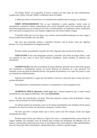 No Projeto Portal, em Corguinho, já houve contato com três raças de seres intraterrenos:
Laqüins (até 1,50m), Tots (até 1.80m) e os Betamix (mais de 2,40m)
A diferença entre os intraterrenos e os extraterrestres também está na energia, na vibração.
SERES INTRAMARINHOS: São os que trabalham a parte aquática. Assim como os
intraterrenos constroem cidades subterrâneas para serem habitadas pelos seres humanos que não
estiverem preparados para as mudanças da Terra, os intramarinhos, os reptilianos, fazem construções
sob o mar, pois conseguem ficar sem respirar oxigênio por oito horas embaixo d’água.
O trabalho deles não é só nos mares, nos oceanos, fazem também pesquisas em rios e lagos e
devem realizar esse trabalho até o ano 2004.
São seres que raramente visitam a superfície terrestre, mas já foram vistos por algumas
pessoas. Às vezes manifestam-se holograficamente.
Existem muitas curiosidades a respeito dos seres, algumas interessantes de se observar.
LINGUAGEM: Usam uma linguagem cósmica, universal: eles falam na língua deles e cada
um entende na sua, como se fosse uma tradução simultânea. Assim também, se falarmos eles
entenderão.
ALIMENTAÇÃO: Não têm necessidade de muito alimento, portanto não comem tanto quanto
nós. Controlam o metabolismo através da mente. Retiram do alimento só o que precisam. Por
exemplo, se em um quilo de alimento houver cem gramas de proteínas, é só o que vão comer e o que
vai sustentá-los suficientemente.
Ingerem mais líquidos e a água que eles bebem é mais leve, mais pura que a nossa, não tem a
mesma densidade.
Seres planetários e dimensionais dormem e se alimentam, os seres energéticos não.
APARÊNCIA FÍSICA: Quarenta e nove raças têm a mesma aparência que a nossa, nossas
características, com algumas diferenças. São raças humanóides.
Os olhos são amendoados, em geral. Têm boca pequena, porque como já dissemos, comem
pouco e não necessitam de muita mastigação.
As cabeças podem ser pontudas, ovais; os de cabeça arredondadas são cientistas. Os de queixo
triangular são seres de contato, de orientação e pesquisa, visando o bem.
Há seres que têm o coração maior que o nosso, outros não têm coração, sendo este órgão
substituído por outro.
Existem traços físicos que indicam a origem dos seres e, conseqüentemente, nossa relação de
origem também. Por exemplo, seres de Antares têm covinhas nas bochechas; de Plêiades, cova no
queixo e sobrancelhas repuxadas para cima; os de Pégasus têm a testa saliente e olhos aprofundados,
seres de Vênus têm olhos amendoados, sobrancelhas retas e ombros e quadris largos.
 
