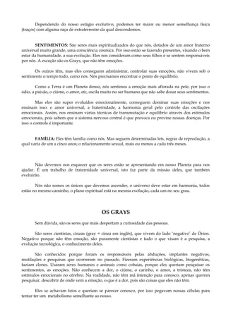 Dependendo do nosso estágio evolutivo, podemos ter maior ou menor semelhança física
(traços) com alguma raça de extraterrestre da qual descendemos.
SENTIMENTOS: São seres mais espiritualizados do que nós, dotados de um amor fraterno
universal muito grande, uma consciência cósmica. Por isso estão se fazendo presentes, visando o bem
estar da humanidade, a sua evolução. Eles nos consideram como seus filhos e se sentem responsáveis
por nós. A exceção são os Grays, que não têm emoções.
Os outros têm, mas eles conseguem administrar, controlar suas emoções, não vivem sob o
sentimento o tempo todo, como nós. Nós precisamos encontrar o ponto de equilíbrio.
Como a Terra é um Planeta denso, nós sentimos a emoção mais aflorada na pele, por isso o
ódio, a paixão, o ciúme, o amor, etc, oscila muito no ser humano que não sabe dosar seus sentimentos.
Mas eles são super evoluídos emocionalmente, conseguem dominar suas emoções e nos
ensinam isso: o amor universal, a fraternidade, a harmonia geral pelo controle das oscilações
emocionais. Assim, nos ensinam várias técnicas de transmutação e equilíbrio através dos estímulos
emocionais, pois sabem que o sistema nervoso central é que provoca ou previne nossas doenças. Por
isso o controle é importante.
FAMÍLIA: Eles têm família como nós. Mas seguem determinadas leis, regras de reprodução, a
qual varia de um a cinco anos; o relacionamento sexual, mais ou menos a cada três meses.
Não devemos nos esquecer que os seres estão se apresentando em nosso Planeta para nos
ajudar. É um trabalho de fraternidade universal, isto faz parte da missão deles, que também
evoluirão.
Nós não somos os únicos que devemos ascender, o universo deve estar em harmonia, todos
estão no mesmo caminho, o plano espiritual está na mesma evolução, cada um no seu grau.
OS GRAYS
Sem dúvida, são os seres que mais despertam a curiosidade das pessoas.
São seres cientistas, cinzas (gray = cinza em inglês), que vivem do lado ‘negativo’ de Órion.
Negativo porque não têm emoção, são puramente cientistas e tudo o que visam é a pesquisa, a
evolução tecnológica, o conhecimento deles.
São conhecidos porque foram os responsáveis pelas abduções, implantes negativos,
mutilações e pesquisas que ocorreram no passado. Fizeram experiências biológicas, biogenéticas,
faziam clones. Usaram seres humanos e animais como cobaias, porque eles queriam pesquisar os
sentimentos, as emoções. Não conhecem a dor, o ciúme, o carinho, o amor, a tristeza, não têm
estímulos emocionais no cérebro. Na realidade, não têm má intenção para conosco, apenas querem
pesquisar, descobrir de onde vem a emoção, o que é a dor, pois são coisas que eles não têm.
Eles se achavam feios e queriam se parecer conosco, por isso pegavam nossas células para
tentar ter um metabolismo semelhante ao nosso.
 