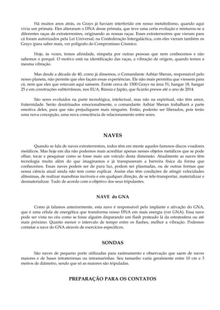 Há muitos anos atrás, os Grays já haviam interferido em nosso metabolismo, quando aqui
vivia um primata. Eles alteraram o DNA desse primata, que teve uma certa evolução e misturou-se a
diferentes raças de extraterrestres, originando as nossas raças. Esses extraterrestres que vieram para
cá foram autorizados pela Lei Universal, na Confederação Intergaláctica, com eles vieram também os
Grays (para saber mais, ver polígrafo do Compromisso Cósmico.
Hoje, às vezes, temos afinidade, simpatia por outras pessoas que nem conhecemos e não
sabemos o porquê. O motivo está na identificação das raças, a vibração de origem, quando temos a
mesma vibração.
Mas desde a década de 40, como já dissemos, o Comandante Ashtar Sheran, responsável pelo
nosso planeta, não permite que eles façam essas experiências. Ele não mais permitiu que viessem para
cá, nem que eles que estavam aqui saíssem. Existe cerca de 1500 Grays na área 51, hangar 18, hangar
25 e em construções subterrâneas, nos EUA, Rússia e Japão, que ficarão presos até o ano de 2014.
São seres evoluídos na parte tecnológica, intelectual, mas não na espiritual, não têm amor,
fraternidade. Serão doutrinados emocionalmente, o comandante Ashtar Sheran trabalhará a parte
emotiva deles, para que não prejudiquem mais ninguém. Então, poderão ser liberados, pois terão
uma nova concepção, uma nova consciência de relacionamento entre seres.
NAVES
Quando se fala de naves extraterrestres, todos têm em mente aqueles famosos discos voadores
metálicos. Mas hoje em dia não podemos mais acreditar apenas nesses objetos metálicos que se pode
olhar, tocar e pesquisar como se fosse mais um veículo desta dimensão. Atualmente as naves têm
tecnologia muito além do que imaginamos e já transpuseram a barreira física da forma que
conhecemos. Essas naves podem ser de pura luz, podem ser plasmadas, ou de outras formas que
nossa ciência atual ainda não tem como explicar. Assim elas têm condições de atingir velocidades
altíssimas, de realizar manobras incríveis e em qualquer direção, de se tele-transportar, materializar e
desmaterializar. Tudo de acordo com o objetivo dos seus tripulantes.
NAVE do GNA
Como já falamos anteriormente, esta nave é responsável pelo implante e ativação do GNA,
que é uma célula de energética que transforma nosso DNA em mais energia (ver GNA). Essa nave
pode ser vista no céu como se fosse alguém disparando um flash prateado lá da estratosfera ou até
mais próximo. Quanto menor o intervalo de tempo entre os flashes, melhor a vibração. Podemos
contatar a nave do GNA através de exercícios específicos.
SONDAS
São naves de pequeno porte utilizadas para rastreamento e observação que saem de naves
maiores e de bases intraterrenas ou intramarinhas. Seu tamanho varia geralmente entre 10 cm e 3
metros de diâmetro, sendo que só as maiores são tripuladas.
PREPARAÇÃO PARA OS CONTATOS
 