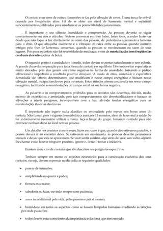 O contato com seres de outras dimensões se faz pela vibração de amor. É uma troca favorável
causada por freqüências afins. Há de se obter um nível de harmonia mental e espiritual
suficientemente equilibrados para amadurecer as potencialidades paranormais.
É importante o seu silêncio, humildade e compreensão. As pessoas deverão se vigiar
constantemente em atos e atitudes. Pode-se conversar em tom baixo, bater fotos, acender lanternas
desde que não foque a luz diretamente no rosto das pessoas, de preferência apontando a lanterna
para o chão. O que atrapalha realmente é a vibração de raiva entre as pessoas quando ocorrem
intrigas pelo foco de lanternas, conversas, quando as pessoas se movimentam ou saem de seus
lugares. Pois para o contato não há necessidade de meditação e sim de mentalização com freqüências
cerebrais elevadas (acima de beta).
O segundo ponto é a ansiedade e o medo, todos devem se portar naturalmente e sem euforia.
A grande chave da preparação para toda forma de contato é o equilíbrio. Devemos evitar expectativas
muito elevadas, pois elas geram um clima negativo na forma de ansiedade, baixando o padrão
vibracional e impedindo o resultado positivo almejado. A ilusão de ótica, ansiedade e expectativa
demasiada são fatores determinantes que modificam o nosso campo energético e baixam nossa
vibração mental, incapacitando-nos para o contato. Estas atitudes abrem uma fenda em nosso campo
energético, facilitando as manifestações do campo astral na sua forma negativa.
As palavras e os comportamentos proibidos para os contatos são: descrença, dúvida, medo,
excesso de expectativa e ansiedade, pois tais comportamentos são desestabilizadores e baixam as
vibrações a níveis perigosos, incompatíveis com a luz, abrindo fendas energéticas para as
manifestações ilusórias das trevas.
É importante não ingerir nada alcoólico ou estimulante pelo menos seis horas antes do
contato. Não fumar, pois o cigarro desestabiliza a aura por 15 minutos, além de fazer mal a saúde. Se
for extremamente necessário utilizar o fumo, faça-o longe do grupo, tomando cuidado para não
provocar nenhum dano ao local nem às pessoas.
Um detalhe nos contatos com os seres, luzes ou naves é que, quando eles estiverem parados, a
pessoa deverá ir ao encontro deles. Se estiverem em movimento, as pessoas deverão permanecer
imóveis e deixar que eles se aproximem. Se você sentir calafrio, algo atrás de você, um vulto, alguém
lhe chamar e não houver ninguém próximo, ignore-o, deixe-o tomar a iniciativa.
Existem exercícios de contatos que são descritos nos polígrafos específicos.
Tenham sempre em mente os aspectos necessários para a consecução evolutiva dos seus
contatos, ou seja, devem expressar no dia a dia as seguintes qualidades:
 pureza de intenções;
 simplicidade no querer e poder;
 firmeza no caráter;
 sabedoria no falar, ouvindo sempre com paciência;
 amor incondicional pela vida, pelas pessoas e por si mesmo;
 humildade em todos os aspectos, como se fossem lâmpadas humanas irradiando as bênçãos
por onde passarem;
 todos devem estar conscientes da importância e da força que têm em tudo.
 