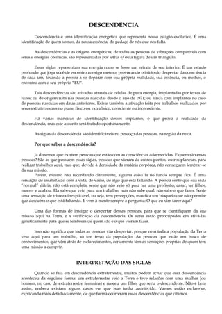 DESCENDÊNCIA
Descendência é uma identificação energética que representa nosso estágio evolutivo. É uma
identificação de quem somos, da nossa essência, do pedaço de nós que nos falta.
As descendências e as origens energéticas, de todas as pessoas de vibrações compatíveis com
seres e energias cósmicas, são representadas por letras e/ou a figura de um triângulo.
Essas siglas representam sua energia como se fosse um retrato de seu interior. É um estudo
profundo que joga você de encontro consigo mesmo, provocando o início do despertar da consciência
de cada um, levando a pessoa a se deparar com sua própria realidade, sua essência, ou melhor, o
encontro com o seu próprio “EU”.
Tais descendências são ativadas através de células de pura energia, implantadas por feixes de
luzes; ou de origem nata nas pessoas nascidas desde o ano de 1971; ou ainda com implantes no caso
de pessoas nascidas em datas anteriores. Existe também a ativação feita por trabalhos realizados por
seres extraterrestres no plano físico ou extrafísico, consciente ou inconsciente.
Há várias maneiras de identificação desses implantes, o que prova a realidade da
descendência, mas este assunto será tratado oportunamente.
As siglas da descendência são identificáveis no pescoço das pessoas, na região da nuca.
Por que saber a descendência?
Já dissemos que existem pessoas que estão com as consciências adormecidas. E quem são essas
pessoas? São as que possuem essas siglas, pessoas que vieram de outros pontos, outros planetas, para
realizar trabalhos aqui, mas que, devido à densidade da matéria corpórea, não conseguem lembrar-se
da sua missão.
Porém, mesmo não recordando claramente, alguma coisa lá no fundo sempre fica. É uma
sensação de insatisfação com a vida, de vazio, de algo que está faltando. A pessoa sente que sua vida
“normal” diária, não está completa, sente que não veio só para ter uma profissão, casar, ter filhos,
morrer e acabou. Ela sabe que veio para um trabalho, mas não sabe qual, não sabe o que fazer. Sente
uma sensação de tristeza inexplicável, ou seja, tem percepções, mas fica um bloqueio que não permite
que descubra o que está faltando. E vem à mente sempre a pergunta: O que eu vim fazer aqui?
Uma das formas de instigar o despertar dessas pessoas, para que se cientifiquem da sua
missão aqui na Terra, é a verificação da descendência. Os seres estão preocupados em ativá-las
geneticamente para que se lembrem de quem são e o que vieram fazer.
Isso não significa que todas as pessoas vão despertar, porque nem toda a população da Terra
veio aqui para um trabalho, só um terço da população. As pessoas que estão em busca de
conhecimentos, que vêm atrás de esclarecimentos, certamente têm as sensações próprias de quem tem
uma missão a cumprir.
INTERPRETAÇÃO DAS SIGLAS
Quando se fala em descendência extraterrestre, muitos podem achar que essa descendência
aconteceu da seguinte forma: um extraterrestre veio a Terra e teve relações com uma mulher (ou
homem, no caso de extraterrestre feminina) e nasceu um filho, que seria o descendente. Não é bem
assim, embora existam alguns casos em que isso tenha acontecido. Vamos então esclarecer,
explicando mais detalhadamente, de que forma ocorreram essas descendências que citamos.
 