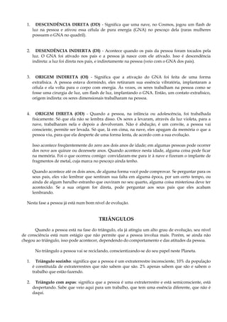 1. DESCENDÊNCIA DIRETA (DD) - Significa que uma nave, no Cosmos, jogou um flash de
luz na pessoa e ativou essa célula de pura energia (GNA) no pescoço dela (raras mulheres
possuem o GNA no quadril).
2. DESENDÊNCIA INDIERTA (DI) - Acontece quando os pais da pessoa foram tocados pela
luz. O GNA foi ativado nos pais e a pessoa já nasce com ele ativado. Isso é descendência
indireta: a luz foi direta nos pais, e indiretamente na pessoa (veio com o GNA dos pais).
3. ORIGEM INDIRETA (OI) - Significa que a ativação do GNA foi feita de uma forma
extrafísica. A pessoa estava dormindo, eles retiraram sua essência vibratória, implantaram a
célula e ela volta para o corpo com energia. Às vezes, os seres trabalham na pessoa como se
fosse uma cirurgia de luz, um flash de luz, implantando o GNA. Então, um contato extrafísico,
origem indireta: os seres dimensionais trabalharam na pessoa.
4. ORIGEM DIRETA (OD) - Quando a pessoa, na infância ou adolescência, foi trabalhada
fisicamente. Só que ela não se lembra disso. Os seres a levaram, através da luz violeta, para a
nave, trabalharam nela e depois a devolveram. Não é abdução, é um convite, a pessoa vai
consciente, permite ser levada. Só que, lá em cima, na nave, eles apagam da memória o que a
pessoa viu, para que ela desperte de uma forma lenta, de acordo com a sua evolução.
Isso acontece freqüentemente do zero aos dois anos de idade; em algumas pessoas pode ocorrer
dos nove aos quinze ou dezessete anos. Quando acontece nesta idade, alguma coisa pode ficar
na memória. Foi o que ocorreu comigo: convidaram-me para ir à nave e fizeram o implante de
fragmentos de metal, cuja marca no pescoço ainda tenho.
Quando acontece até os dois anos, de alguma forma você pode comprovar. Se perguntar para os
seus pais, eles vão lembrar que sentiram sua falta em alguma época, por um certo tempo, ou
ainda de algum barulho estranho que ouviram no seu quarto, alguma coisa misteriosa deve ter
acontecido. Se a sua origem for direta, pode perguntar aos seus pais que eles acabam
lembrando.
Nesta fase a pessoa já está num bom nível de evolução.
TRIÂNGULOS
Quando a pessoa está na fase do triângulo, ela já atingiu um alto grau de evolução, seu nível
de consciência está num estágio que não permite que a pessoa involua mais. Porém, se ainda não
chegou ao triângulo, isso pode acontecer, dependendo do comportamento e das atitudes da pessoa.
No triângulo a pessoa vai se reciclando, conscientizando-se do seu papel neste Planeta.
1. Triângulo sozinho: significa que a pessoa é um extraterrestre inconsciente, 10% da população
é constituída de extraterrestres que não sabem que são. 2% apenas sabem que são e sabem o
trabalho que estão fazendo.
2. Triângulo com aspas: significa que a pessoa é uma extraterrestre e está semiconsciente, está
despertando. Sabe que veio aqui para um trabalho, que tem uma essência diferente, que não é
daqui.
 