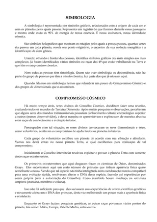 SIMBOLOGIA
A simbologia é representada por símbolos gráficos, relacionados com a origem de cada um e
com os planetas pelos quais passou. Representa um registro do que fizemos durante essas passagens
e mostra onde estão os 90% de energia de nossa essência. É nossa assinatura, nossa identidade
cósmica.
São símbolos holográficos que mostram os estágios pelos quais a pessoa passou, quantas vezes
ela passou em cada planeta, revela seu ponto originário, o encontro da sua essência energética e a
identificação da alma gêmea.
Urandir, olhando o frontal das pessoas, identifica símbolos gráficos dos mais simples aos mais
complexos. Já foram identificados vários símbolos ou raças das 49 que estão trabalhando na Terra e
que têm o compromisso cósmico.
Nem todas as pessoas têm simbologia. Quem não tiver simbologia ou descendência, não faz
parte do grupo de pessoas que têm a missão cósmica, faz parte dos que já estavam aqui.
Quando falamos em simbologia, temos que relembrar um pouco do Compromisso Cósmico e
dos grupos de dimensionais que o assumiram.
COMPROMISSO CÓSMICO
Há muito tempo atrás, seres divinos do Conselho Cósmico, decidiram fazer uma reunião,
avaliando todos os mundos de Terceira Dimensão. Após muitas pesquisas e observações, perceberam
que alguns seres dos mundos tridimensionais possuíam conhecimento cultural e tecnológico superior
a outros (menos desenvolvidos), e desta maneira se aproveitavam e exploravam de maneira abusiva
estas raças de conhecimento e evolução inferior.
Preocupados com tal situação, os seres divinos convocaram os seres dimensionais e estes,
como voluntários, aceitaram o compromisso de ajudar todos os planetas inferiores.
Cada grupo de voluntários escolheu um planeta de acordo com sua vibração e afinidade.
Vamos nos deter então no nosso planeta Terra, o qual escolhemos para realização de tal
compromisso.
Inicialmente o Conselho Interestelar resolveu explorar e povoar o planeta Terra com somente
cinco raças extraterrestres.
Os primeiros extraterrestres que aqui chegaram foram os cientistas de Órion, denominados
Grays. Eles encontraram aqui um certo número de primatas que tinham aparência física quase
semelhante a nossa. Vendo que tal espécie não tinha inteligência nem coordenação motora compatível
para uma evolução rápida, resolveram alterar o DNA desta espécie, fazendo até experiências por
conta própria (sem a autorização do Conselho). Como resultado houve mudança na estrutura
corpórea (craniana, membros e coluna).
Isso não foi suficiente para que eles saciassem suas experiências de ordem científico-genéticas
e novamente alteraram o DNA dos primatas, desta vez melhorando um pouco mais a aparência física
e o intelecto.
Enquanto os Grays faziam pesquisas genéticas, as outras raças povoaram vários pontos do
planeta, tais como: África, Europa, Oriente Médio, entre outros.
 