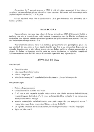 Os nascidos de 71 para cá, em que o GNA já está ativo (aura prateada), já têm todas as
energias, a paranormalidade, só que não sabem como controlar. São os que mais têm energia, estão
preparados para contatos de 3º, 4º e 5º graus.
Os que nasceram antes, têm de desenvolver o GNA, para tomar sua aura prateada e ter as
mesmas aptidões.
NAVE DO GNA
É possível ver a nave que joga o flash de luz de implante do GNA. O telescópio Hubble já
localizou essa nave e os americanos estão bastante preocupados com ela. Ela fica geralmente na
estratosfera, mas algumas menores podem se aproximar até poucos metros das pessoas. Para cada
raça existe uma nave específica do GNA.
Para ter contato com essa nave, você mentaliza que quer ver a nave que implanta genes e ela
joga um flash de luz, como se fosse alguém tirando uma foto lá da estratosfera. Joga uma luz
prateada. Quanto menor o intervalo de tempo entre os flashes, melhor a vibração para contato (o
número de flashes e o intervalo também pode ter outros significados em trabalhos específicos).
Podemos contatar a nave do GNA através de exercícios específicos. Veja alguns abaixo.
ATIVAÇÃO DO GNA
Auto-ativação
• Esfregar as mãos;
• Mão esquerda aberta no básico;
• Prende a respiração;
• Mão direita massageia 15 vezes lado direito do pescoço e 15 vezes lado esquerdo.
Ativação em dupla
• Ambos esfregam as mãos;
• O nº1 com as mãos fechadas para baixo;
• O nº2 com a mão esquerda fechada, esfrega com a mão direita aberta no lado direito do
pescoço (na parte de trás) do nº1, 15 vezes na horizontal, 15 na vertical e 15 em círculo, sem
desencostar a mão do pescoço;
• Mantém a mão direita no lado direito do pescoço do colega nº1 e com a esquerda aperta 15
vezes o lado esquerdo do pescoço do nº1 (para projeção do GNA);
• Em seguida, ainda sem desencostar as mãos, os dois respiram fundo e soltam a respiração;
• Agora o nº1 faz no nº2.
 