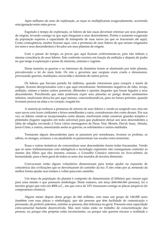 Após milhares de anos de exploração, as raças se multiplicaram exageradamente, ocorrendo
miscigenação entre estes povos.
Esgotado o tempo de exploração, os líderes de tais raças deveriam retornar aos seus planetas
de origem, levando consigo os que aqui chegaram e seus descendentes. Porém o aumento exagerado
da população superou a capacidade de transporte de suas naves (as que os trouxeram até aqui).
Como conseqüência, muitos ficaram aqui, com a promessa de seus líderes de que seriam resgatados
(os seres e seus descendentes) e levados aos seus planetas de origem.
Com o passar do tempo, os povos que aqui ficaram confrontaram-se, pois não tinham a
mesma consciência de seus líderes. Este confronto ocorreu em função da ambição e disputa de poder
no que tange à exploração e posse de minerais, animais e vegetais.
Desta maneira as guerras e os interesses de domínios foram se alastrando por todo planeta,
prevalecendo a lei do mais forte. Os reis e governos que surgiam eram cruéis e desumanos,
provocando guerras, mutilações, escravidão e domínio de outros povos.
Os líderes que haviam partido há milênios, quando retornaram para cumprir a tarefa de
resgate, ficaram decepcionados com o que aqui encontraram. Sentimentos negativos de ódio, inveja,
ambição, ciúmes e tantos outros possíveis, diferentes e opostos daqueles que foram legados a seus
descendentes. Percebendo que estes poderiam expor seus planetas ao perigo destes sentimentos
nefastos, resolveram deixa-los por aqui mesmo, conscientizando-os, para no futuro próximo, quando
tivessem pureza na alma e no coração, resgatá-los.
A maioria já conhecia a promessa de retorno de seus líderes e vendo-os surgindo nos céus em
suas naves com luzes cintilantes e feixes semelhantes a raios, consideraram eles como deuses. Por sua
vez, os líderes vendo-se recepcionados como deuses, resolveram então construir grandes templos e
pirâmides (lugares sagrados em todo universo) para que pudessem deixar aos seus descendentes a
idéia de religião, enviando à Terra vários mensageiros de Deus: Noé, Moisés, David, Isaac, Abraão,
Jesus Cristo, e outros, amenizando assim as guerras, os sofrimentos e outras maldades.
Treinaram alguns descendentes para se passarem por semideuses, tivemos os profetas, os
sábios, os monges, avatares, e na atualidade os paranormais nas escalas extra-sensoriais.
Essas e outras tentativas de conscientizar seus descendentes foram todas fracassadas. Vendo
que os seres tridimensionais com inteligência e tecnologia superiores não conseguiram controlar as
mentes dos filhos que eles mesmos criaram, o Conselho Cósmico interveio no livre-arbítrio da
humanidade, para o bem geral de todos os seres dos mundos de terceira dimensão.
Convocaram então alguns voluntários dimensionais para tentar ajudar na expansão de
consciência das civilizações que se desvirtuaram do caminho da luz. E eles estão por aí, tentando da
melhor forma ajudar seus irmãos a voltar para esse caminho.
Um terço da população do planeta é composto de dimensionais (2 bilhões) que vieram aqui
para uma missão e que possuem simbologia. Deste número, um terço (666.666.666 pessoas), foi o
terceiro grupo que veio em 4004 a.C., em que cerca de 10% trouxeram consigo as placas (arquivos do
compromisso cósmico).
Alguns meses depois desse grupo de 666 milhões, veio mais um grupo de 144.000 seres
(também com suas placas e simbologia), que são pessoas que têm facilidade de comunicação e
persuasão, de proferir palestras, orientar as pessoas, têm liderança no geral. Possuem uma capacidade
extra-sensorial bastante desenvolvida. Mas nem todas estão no trabalho de conscientização das
pessoas, ou porque elas próprias estão inconscientes, ou porque não querem encarar a realidade e
 