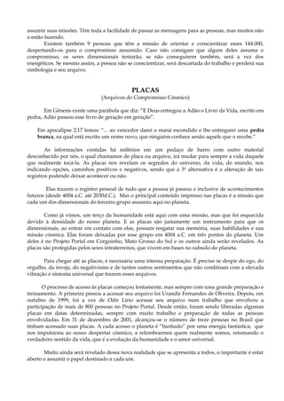 assumir suas missões. Têm toda a facilidade de passar as mensagens para as pessoas, mas muitos não
o estão fazendo.
Existem também 9 pessoas que têm a missão de orientar e conscientizar esses 144.000,
despertando-os para o compromisso assumido. Caso não consigam que algum deles assuma o
compromisso, os seres dimensionais tentarão, se não conseguirem também, será a vez dos
energéticos. Se mesmo assim, a pessoa não se conscientizar, será descartada do trabalho e perderá sua
simbologia e seu arquivo.
PLACAS
(Arquivos do Compromisso Cósmico)
Em Gênesis existe uma parábola que diz: “E Deus entregou a Adão o Livro da Vida, escrito em
pedra, Adão passou esse livro de geração em geração”.
Em apocalipse 2:17 lemos: “... ao vencedor darei o maná escondido e lhe entregarei uma pedra
branca, na qual está escrito um nome novo, que ninguém conhece senão aquele que o recebe.”
As informações contidas há milênios em um pedaço de barro com outro material
desconhecido por nós, o qual chamamos de placa ou arquivo, irá mudar para sempre a vida daquele
que realmente tocá-la. As placas nos revelam os segredos do universo, da vida, do mundo, nos
indicando opções, caminhos positivos e negativos, sendo que a 3ª alternativa é a alteração de tais
registros podendo deixar acontecer ou não.
Elas trazem o registro pessoal de tudo que a pessoa já passou e inclusive de acontecimentos
futuros (desde 4004 a.C. até 2030d.C.). Mas o principal conteúdo impresso nas placas é a missão que
cada um dos dimensionais do terceiro grupo assumiu aqui no planeta.
Como já vimos, um terço da humanidade está aqui com uma missão, mas que foi esquecida
devido à densidade do nosso planeta. E as placas são justamente um instrumento para que os
dimensionais, ao entrar em contato com elas, possam resgatar sua memória, suas habilidades e sua
missão cósmica. Elas foram deixadas por esse grupo em 4004 a.C. em três pontos do planeta. Um
deles é no Projeto Portal em Corguinho, Mato Grosso do Sul e os outros ainda serão revelados. As
placas são protegidas pelos seres intraterrenos, que vivem em bases no subsolo do planeta.
Para chegar até as placas, é necessária uma intensa preparação. É preciso se despir do ego, do
orgulho, da inveja, do negativismo e de tantos outros sentimentos que não combinam com a elevada
vibração e sintonia universal que trazem esses arquivos.
O processo de acesso às placas começou lentamente, mas sempre com uma grande preparação e
treinamento. A primeira pessoa a acessar seu arquivo foi Urandir Fernandes de Oliveira. Depois, em
outubro de 1999, foi a vez de Odir Lírio acessar seu arquivo num trabalho que envolveu a
participação de mais de 800 pessoas no Projeto Portal. Desde então, foram sendo liberadas algumas
placas em datas determinadas, sempre com muito trabalho e preparação de todas as pessoas
envolvidadas. Em 31 de dezembro de 2001, alcançou-se o número de treze pessoas no Brasil que
tinham acessado suas placas. A cada acesso o planeta é “banhado” por uma energia fantástica, que
nos impulsiona ao nosso despertar cósmico, a relembrarmos quem realmente somos, retomando o
verdadeiro sentido da vida, que é a evolução da humanidade e o amor universal.
Muito ainda será revelado dessa nova realidade que se apresenta a todos, o importante é estar
aberto e assumir o papel destinado a cada um.
 