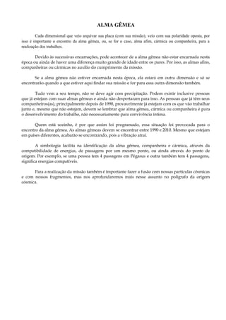 ALMA GÊMEA
Cada dimensional que veio arquivar sua placa (com sua missão), veio com sua polaridade oposta, por
isso é importante o encontro da alma gêmea, ou, se for o caso, alma afim, cármica ou companheira, para a
realização dos trabalhos.
Devido às sucessivas encarnações, pode acontecer de a alma gêmea não estar encarnada nesta
época ou ainda de haver uma diferença muito grande de idade entre os pares. Por isso, as almas afins,
companheiras ou cármicas no auxilio do cumprimento da missão.
Se a alma gêmea não estiver encarnada nesta época, ela estará em outra dimensão e só se
encontrarão quando a que estiver aqui findar sua missão e for para essa outra dimensão também.
Tudo vem a seu tempo, não se deve agir com precipitação. Podem existir inclusive pessoas
que já estejam com suas almas gêmeas e ainda não despertaram para isso. As pessoas que já têm seus
companheiros(as), principalmente depois de 1990, provavelmente já estejam com os que vão trabalhar
junto e, mesmo que não estejam, devem se lembrar que alma gêmea, cármica ou companheira é para
o desenvolvimento do trabalho, não necessariamente para convivência íntima.
Quem está sozinho, é por que assim foi programado, essa situação foi provocada para o
encontro da alma gêmea. As almas gêmeas devem se encontrar entre 1990 e 2010. Mesmo que estejam
em países diferentes, acabarão se encontrando, pois a vibração atrai.
A simbologia facilita na identificação da alma gêmea, companheira e cármica, através da
compatibilidade de energias, de passagens por um mesmo ponto, ou ainda através do ponto de
origem. Por exemplo, se uma pessoa tem 4 passagens em Pégasus e outra também tem 4 passagens,
significa energias compatíveis.
Para a realização da missão também é importante fazer a fusão com nossas partículas cósmicas
e com nossos fragmentos, mas nos aprofundaremos mais nesse assunto no polígrafo da origem
cósmica.
 