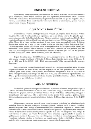CINTURÃO DE FÓTONS
Ultimamente, tem havido muita conversa sobre o Cinturão de Fótons e a radiação manásica
que o acompanha, ambos termos científicos para esse espetacular acontecimento futuro. A ciência
admitiu ter conhecimento desse fenômeno pela primeira vez em 1962. No que diz respeito a nós, o
público, a consciência desse acontecimento veio muito depois e, infelizmente, apenas para um
número muito pequeno de pessoas.
O QUE É CINTURÃO DE FÓTONS ?
O Cinturão de Fótons e a radiação manásica possuem um impacto maior do que se poderia
imaginar. Do ponto de vista científico, é a procissão de nosso sistema solar e dos planetas que o
acompanham ao redor do Sol Central, chamado Alcyone, localizado na constelação das Plêiades. Essa
procissão cíclica em sentido anti-horário ao redor de Alcyone requer 25860 anos para completar uma
órbita. Nosso Sol, a Lua e os planetas atuais devem passar duas vezes pelo Cinturão de Fótons
durante esse tempo, isto é, uma vez para o norte e uma vez para o sul (veja o diagrama no final).
Durante esse ciclo, há dois períodos de trevas e dois períodos de luz. Os períodos de trevas, que
constituem a maior parte da rotação ao redor do Sol Central, consistem em dois períodos de 10500
anos cada, mais um período extra e aparentemente opcional de 430 anos para cada um dos períodos
de 10500 anos (ou seja, 10500 + 430 = 10930 anos, vezes 2 = 21860 anos).
Depois de cada período de 10500 anos de trevas, emergimos então em dois mil anos de luz
total que, na verdade, constituem o Cinturão de Fótons. Recapitulando, temos então 21860 anos de
trevas e 4000 anos de luz (21860 + 4000 = 25860 anos, ou um ciclo/órbita completo).(Por favor, veja o
diagrama).
Outra maneira de ver esse fenômeno seria: numa órbita completa, temos cinco sextos de trevas
e aproximadamente um sexto de luz, ou uma proporção de 5:1, com predominância das trevas.
Estamos agora, como sistema solar e planeta, mais uma vez emergindo de mais de 10500 anos de
trevas e nos preparando para emergir em 2000 anos de luz, que começaremos a experienciar no ano
2000. O que dissemos acima é urna interpretação científica geral do fenômeno do Cinturão de Fótons.
Mas, e quanto ao que está além do cientifico?
ALÉM DO CIENTÍFICO
Analisemos agora com mais profundidade essa experiência espiritual. Em primeiro lugar, o
Cinturão de Fótons realmente nada tem de novo. Na história antiga, havia muitas referências, em
particular dos gregos e romanos, a uma Era Dourada em que nada havia a não ser luz, amor, paz e
tranqüilidade, um lugar onde não se conheciam morte, guerra, fome, doença e pobreza. Esses
filósofos antigos estavam obviamente aludindo ao Cinturão de Fótons, àquele período de luz de 2000
anos.
Mais uma vez, estamos a ponto de entrar nesse fenomenal período de luz, a Era Dourada do
passado e do futuro. Estamos emergindo de nosso opressivo casulo de trevas e, como a borboleta,
podemos surgir na forma de algo extremamente belo, isto é, em nossos corpos de luz e nossa total
comunhão com o Cristo. Esse casulo de trevas, apesar de sua opressão e negatividade, tem sido nosso
veículo de aprendizado e ensinamento para nos capacitar mais uma vez a regressar para o lugar de
onde viemos, o Cinturão de Fótons. Novamente, nos é oferecida a oportunidade de quebrar os
grilhões deste mundo de ilusão, de virar o espelho para o outro lado e, em seu lugar, perceber nossa
verdadeira realidade. Assim, as limitações de negatividade, ilusão, polaridades, julgamentos,
controle, ódio, avareza e cobiça, inveja, assassinatos e guerra, todas desaparecerão.
 