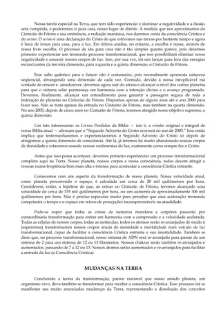 Nossa tarefa especial na Terra, que tem sido experienciar e dominar a negatividade e a ilusão,
será cumprida, e poderemos ir para casa, nosso lugar de direito. À medida que nos aproximamos do
Cinturão de Fótons e sua eminência, a radiação manásica, nos daremos conta da consciência Crística e
do aviso. O aviso é uma declaração do Cristo de que estivemos nas trevas por bastante tempo e agora
é hora de irmos para casa, para a luz. Em última análise, no entanto, a escolha é nossa, através de
nossa livre escolha. O processo de ida para casa não é tão simples quanto parece, pois devemos
primeiro experienciar um tremendo processo transformacional, que nos possibilitará eliminar nossa
negatividade e assumir nossos corpos de luz. Isso, por sua vez, irá nos lançar para fora das energias
escravizantes da terceira dimensão, para a quarta e a quinta dimensão, o Cinturão de Fótons.
Esse salto quântico para o futuro não é costumeiro, pois normalmente apresenta natureza
seqüencial, abrangendo uma dimensão de cada vez. Contudo, devido à nossa inexplicável má
vontade de crescer e amadurecer, devemos agora sair do atraso e alcançar o nível dos outros planetas
para que o sistema solar permaneça em harmonia com a intenção divina e o avanço programado.
Devemos, finalmente, alcançar um entendimento para garantir a passagem segura de toda a
federação de planetas no Cinturão de Fótons. Dispomos apenas de alguns anos até o ano 2000 para
fazer isso. Não se trata apenas da entrada no Cinturão de Fótons, mas também na quarta dimensão.
No ano 2005, depois de cinco anos no Cinturão de Fótons, teremos atingido nosso objetivo supremo, a
quinta dimensão.
Um fato interessante: os Livros Perdidos da Bíblia — isto é, a versão original e integral de
nossa Bíblia atual — afirmam que o “Segundo Advento do Cristo ocorrerá no ano de 2005.” Isso então
implica que testemunharemos e experienciaremos o Segundo Advento do Cristo só depois de
atingirmos a quinta dimensão de consciência. Até lá, já teremos há muito abandonado nossos corpos
de densidade e estaremos usando nossas vestimentas de luz, exatamente como sempre fez o Cristo.
Antes que isso possa acontecer, devemos primeiro experienciar um processo transformacional
completo aqui na Terra. Nosso planeta, nossos corpos e nossa consciência, todos devem atingir e
ressoar numa freqüência bem mais alta e intensa para acomodar a consciência Crística entrante.
Comecemos com um aspecto da transformação de nosso planeta. Nossa velocidade atual,
como planeta percorrendo o espaço, é calculada em cerca de 28 mil quilômetros por hora.
Considerem, então, a hipótese de que, ao entrar no Cinturão de Fótons, teremos alcançado uma
velocidade de cerca de 335 mil quilômetros por hora, ou um aumento de aproximadamente 306 mil
quilômetros por hora. Não é preciso especular muito para perceber que essa aceleração tremenda
comprimirá o tempo e o espaço em reinos de percepções incompreensíveis na atualidade.
Pode-se supor que todas as coisas de natureza mundana e corpórea passarão por
extraordinária transformação para entrar em harmonia com a compressão e a velocidade acelerada.
Todas as células de nossos corpos, todas as moléculas, todos os átomos serão re-arranjados de modo à
(esperemos) transformarem nossos corpos atuais de densidade e mortalidade num veículo de luz
transformacional, capaz de facilitar a consciência Crística entrante e sua imortalidade. Também se
disse que, no processo transformacional, nosso sistema de ADN será re-arranjado para passar de um
sistema de 2 para um sistema de 12 ou 13 filamentos. Nossos chakras serão também re-arranjados e
aumentados, passando de 7 a 12 ou 13. Nossos átomos serão aumentados e re-arranjados para facilitar
a entrada da luz (a Consciência Crística).
MUDANÇAS NA TERRA
Concluindo a teoria da transformação, parece razoável que nosso amado planeta, um
organismo vivo, deva também se transformar para receber a consciência Crística. Esse processo irá se
manifestar nas muito anunciadas mudanças da Terra, representando a dissolução dos conceitos
 