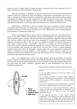 ilusórios arcaicos e antigos. Hoje, há muita discussão e conjecturas acerca das mudanças na Terra e
sobre como irão nos afetar individual e coletivamente.
Para sua informação, as mudanças na Terra já começaram na forma dos recentes terremotos,
erupções vulcânicas e padrões de clima devastadores e imprevisíveis. Francamente, isso é só o co-
meço e a situação irá se tornar mais penosa e insuportável, pois de que outra maneira pode-se realizar
a purificação do antigo e arcaico, seja no planeta ou no corpo? No decorrer do processo, nada repito,
nada permanecerá intocado. Podemos contar com caos total, dissolução, recomposição e destruição
total. Nada será poupado, a não ser que esteja em harmonia com a consciência Crística divina.
Infelizmente, os Illuminati (o governo secreto), bem como os governos frontais mundiais,
descobriram tarde demais que sua remoção para a Lua, para Marte e para a Terra Interior, para evitar
as futuras mudanças da Terra, deram em nada, pois a Lua e Marte, assim como os outros planetas,
devem também se reformar para sobreviver.
Talvez, no monólogo acima, eu tenha criado um elemento de medo entre vocês leitores. Essa, é
óbvio, não foi minha intenção, mas realmente atende a uma finalidade. Caos e destruição em massa,
embora presentes para a maioria, não precisam afetá-los pessoalmente. Repetidas vezes em todos
estes escritos, aventei a idéia de que todos serão poupados se reconhecerem as energias Crísticas
entrantes e lutarem por andar e falar em amor, luz, equilíbrio e perdão. No decorrer do processo,
vocês estarão criando seu novo e maravilhoso corpo de luz. À medida que vocês construírem seu
corpo de luz, ficarão resistentes e finalmente impenetráveis a todas as leis arcaicas e físicas. Lembrem-
se de que quando vocês possuem um corpo de luz, são unos com o Cristo e a quarta dimensão.
Portanto, seu ser físico não é de densidade e matéria, então como vocês poderiam se machucar? O
medo é O alimento das forças negativas e mais sombrias, o veículo através do qual elas nos
controlaram no decorrer do milênio. Sem medo, elas não têm meios de nos controlar, são impotentes.
Lembrem-se disso quando mais precisarem.
Com o que expliquei acima como visão geral, gostaria agora de apresentar, de maneira
genérica, algumas experiências que ocorrerão por ocasião da entrada no Cinturão de Fótons. Tenham
em mente que se trata de apenas algumas das coisas que podem ser esperadas. Surgirão muitas mais,
das quais ainda não temos consciência. Algumas delas já foram mencionadas, mas todas são
igualmente importantes.
Fonte: Cinturão de Fótons segundo Virgil Amstrong
Notas:
1. No ano 2000, entramos no Cinturão de Fótons e na
Quarta Dimensão.
2. O Cinturão de Fótons é o que os antigos Gregos e
Romanos denominavam a Era Dourada - a Era da Paz Não
haveria guerras, fome, pestilência e assim por diante;
apenas Luz.
3. Em termos espirituais, o Cinturão de Fótons é a morada
do Cristo, a radiação manásica é a eminência do Cristo.
4. A Zona Nula é a área pré-transformacional, onde o
antigo e arcaico serão transmutados ou destruídos. É a
separação do joio do trigo. Há uma intensidade
progressiva da luz.
5. No diagrama de cima, o canto superior direito
representa o novo Planeta Terra para as almas que não
forem para a luz. À medida que ascencionamos, elas
descem e se tornam o novo Planeta Terra. Novas formas de
vida repetem mais 10.500 anos de negatividade (trevas).
 