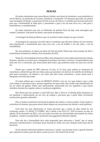 MAIAS
Os maias construíram suas maravilhosas cidades, seus locais de cerimônia e suas pirâmides ao
sul do México, na península de Yucatan, Honduras e Guatemala. Ali deixaram gravadas nas pedras
suas mensagens do tempo, os percursos do Sol, da Lua, de Vênus e o caminho que devemos percorrer
para que a humanidade se dirija para o crescimento e para a luz de uma nova era, e não para o
materialismo e a autodestruição.
Os maias deixaram para nós, os habitantes do planeta Terra de hoje, uma mensagem que
contém 7 profecias. Uma parte de alerta e uma parte de esperança.
A mensagem de alerta profetiza o que vai acontecer nestes tempos em que vivemos.
A mensagem de esperança nos fala sobre as mudanças que devemos efetuar em nós mesmos
para impulsionar a humanidade para uma nova era, a era da mulher, a era das mães, a era da
sensibilidade.
Em suas profecias, os maias nos falam do final do medo. Dizem que nosso mundo de ódio e
materialismo terminará no sábado, 22 de dezembro de 2012.
Neste dia a humanidade deverá escolher entre desaparecer como espécie pensante que ameaça
destruir o planeta ou evoluir para a integração harmônica com todo o universo. Compreendendo que
tudo está vivo e consciente, que somos parte deste todo e que podemos existir em uma nova era de
luz.
Dizem que a partir de 1999, resta-nos 13 anos, só 13 anos, para realizar as mudanças de
consciência e atitude de que eles nos falam, para que possamos nos desviar do caminho de destruição
pelo qual avançamos, em direção a um outro que abra nossa consciência e nossa mente para a
integração com tudo que existe.
Os maias sabiam que o nosso sol (KINICH AHAU) é um ser vivo que respira e que a cada
certo tempo se sincroniza com o enorme organismo em que existe. Que recebe uma manifestação de
luz do centro da galáxia, brilha mais intensamente, produzindo em sua superfície o que nossos
cientistas chamam de erupções solares e mudanças magnéticas.
Eles dizem que isso acontece a cada 5125 anos. Que a Terra se vê afetada pelas mudanças no
sol mediante o deslocamento de seu eixo de rotação e previram que a partir deste movimento
aconteceriam grandes catástrofes.
Para os maias os processos universais da galáxia são cíclicos, e nunca mudam. O que muda é a
consciência do homem, que passa através deles sempre em um processo em direção a mais perfeição.
Com base em suas observações os maias previram que a partir da data inicial de sua
civilização, desde o 4º AHAU, 8º CUMKU, isto é, desde o ano 3113 a.C., 5125 no futuro, ou seja, no
sábado, 22 de dezembro de 2012, o sol, ao receber um forte raio sincronizador proveniente do centro
da galáxia, mudará sua polaridade e produzirá uma gigantesca labareda radiante.
Para este dia a humanidade deve estar preparada para atravessar a “porta” que os maias
deixaram, transformando a civilização atual, baseada no medo, em uma vibração muito mais alta de
harmonia.
Só de maneira individual podemos atravessar a “porta” que permite evitar o grande desastre
que o planeta irá sofrer, para dar início a uma nova era: ‘Um Sexto Ciclo do Sol’.
 