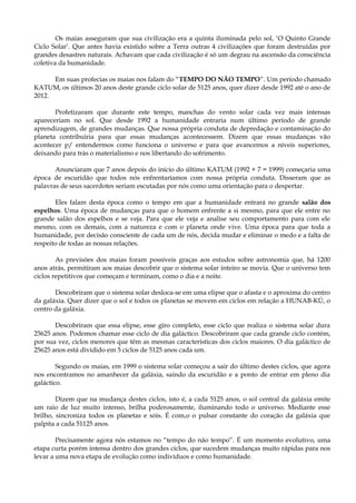 Os maias asseguram que sua civilização era a quinta iluminada pelo sol, ‘O Quinto Grande
Ciclo Solar’. Que antes havia existido sobre a Terra outras 4 civilizações que foram destruídas por
grandes desastres naturais. Achavam que cada civilização é só um degrau na ascensão da consciência
coletiva da humanidade.
Em suas profecias os maias nos falam do “TEMPO DO NÃO TEMPO”. Um período chamado
KATUM, os últimos 20 anos deste grande ciclo solar de 5125 anos, quer dizer desde 1992 até o ano de
2012.
Profetizaram que durante este tempo, manchas do vento solar cada vez mais intensas
apareceriam no sol. Que desde 1992 a humanidade entraria num último período de grande
aprendizagem, de grandes mudanças. Que nossa própria conduta de depredação e contaminação do
planeta contribuiria para que essas mudanças acontecessem. Dizem que essas mudanças vão
acontecer p/ entendermos como funciona o universo e para que avancemos a níveis superiores,
deixando para trás o materialismo e nos libertando do sofrimento.
Anunciaram que 7 anos depois do início do último KATUM (1992 + 7 = 1999) começaria uma
época de escuridão que todos nós enfrentaríamos com nossa própria conduta. Disseram que as
palavras de seus sacerdotes seriam escutadas por nós como uma orientação para o despertar.
Eles falam desta época como o tempo em que a humanidade entrará no grande salão dos
espelhos. Uma época de mudanças para que o homem enfrente a si mesmo, para que ele entre no
grande salão dos espelhos e se veja. Para que ele veja e analise seu comportamento para com ele
mesmo, com os demais, com a natureza e com o planeta onde vive. Uma época para que toda a
humanidade, por decisão consciente de cada um de nós, decida mudar e eliminar o medo e a falta de
respeito de todas as nossas relações.
As previsões dos maias foram possíveis graças aos estudos sobre astronomia que, há 1200
anos atrás, permitiram aos maias descobrir que o sistema solar inteiro se movia. Que o universo tem
ciclos repetitivos que começam e terminam, como o dia e a noite.
Descobriram que o sistema solar desloca-se em uma elipse que o afasta e o aproxima do centro
da galáxia. Quer dizer que o sol e todos os planetas se movem em ciclos em relação a HUNAB-KÚ, o
centro da galáxia.
Descobriram que essa elipse, esse giro completo, esse ciclo que realiza o sistema solar dura
25625 anos. Podemos chamar esse ciclo de dia galáctico. Descobriram que cada grande ciclo contém,
por sua vez, ciclos menores que têm as mesmas características dos ciclos maiores. O dia galáctico de
25625 anos está dividido em 5 ciclos de 5125 anos cada um.
Segundo os maias, em 1999 o sistema solar começou a sair do último destes ciclos, que agora
nos encontramos no amanhecer da galáxia, saindo da escuridão e a ponto de entrar em pleno dia
galáctico.
Dizem que na mudança destes ciclos, isto é, a cada 5125 anos, o sol central da galáxia emite
um raio de luz muito intenso, brilha poderosamente, iluminando todo o universo. Mediante esse
brilho, sincroniza todos os planetas e sóis. É com,o o pulsar constante do coração da galáxia que
palpita a cada 51125 anos.
Precisamente agora nós estamos no “tempo do não tempo”. É um momento evolutivo, uma
etapa curta porém intensa dentro dos grandes ciclos, que sucedem mudanças muito rápidas para nos
levar a uma nova etapa de evolução como indivíduos e como humanidade.
 