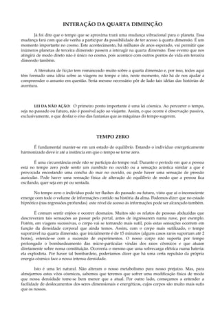 INTERAÇÃO DA QUARTA DIMENÇÃO
Já foi dito que o tempo que se aproxima trará uma mudança vibracional para o planeta. Essa
mudança fará com que ele venha a participar da possibilidade de ter acesso à quarta dimensão. É um
momento importante no cosmo. Este acontecimento, há milhares de anos esperado, vai permitir que
inúmeros planetas de terceira dimensão passem a interagir na quarta dimensão. Esse evento que nos
atingirá de modo direto não é único no cosmo, pois acontece com outros pontos de vida em terceira
dimensão também.
A literatura de ficção tem romanceado muito sobre a quarta dimensão e, por isso, todos aqui
têm formado uma idéia sobre as viagens no tempo e isto, neste momento, não há de nos ajudar a
compreender o assunto em questão. Seria mesmo necessário pôr de lado tais idéias das histórias de
aventura.
LEI DA NÃO AÇÃO: O primeiro ponto importante é uma lei cósmica. Ao percorrer o tempo,
seja no passado ou futuro, não é possível ação ao viajante. Assim, o que ocorre é observação passiva,
exclusivamente, o que desfaz o eixo das fantasias que as máquinas do tempo sugerem.
TEMPO ZERO
É fundamental manter-se em um estado de equilíbrio. Estando o individuo energeticamente
harmonizado deve ir até a instância em que o tempo se torne zero.
É uma circunstância onde não se participa do tempo real. Durante o período em que a pessoa
está no tempo zero pode sentir um zumbido no ouvido ou a sensação acústica similar a que é
provocada encostando uma concha do mar no ouvido, ou pode haver uma sensação de pressão
auricular. Pode haver uma sensação física de alteração do equilíbrio de modo que a pessoa fica
oscilando, quer seja em pé ou sentada.
No tempo zero o indivíduo pode ter flashes do passado ou futuro, visto que aí o inconsciente
emerge com todo o volume de informações contido na história da alma. Podemos dizer que no estado
hipnótico (nas regressões profundas) este nível de acesso às informações pode ser alcançado também.
É comum sentir enjôos e ocorrer desmaios. Muitos são os relatos de pessoas abduzidas que
descreveram tais sensações ao passar pelo portal, antes de ingressarem numa nave, por exemplo.
Porém, em viagens sucessivas, o corpo vai se tornando mais sutil, pois estas sensações ocorrem em
função da densidade corporal que ainda temos. Assim, com o corpo mais sutilizado, o tempo
suportável na quarta dimensão, que inicialmente é de 15 minutos (alguns casos raros suportam até 2
horas), estende-se com a sucessão de experimentos. O nosso corpo não suporta por tempo
prolongado o bombardeamento das micro-partículas vindas dos raios cósmicos e que atuam
diretamente sobre nossa constituição. Ocorreria o mesmo que uma sobrecarga elétrica numa bateria:
ela explodiria. Por haver tal bombardeio, poderíamos dizer que há uma certa repulsão da própria
energia cósmica face a nossa intensa densidade.
Isto é uma lei natural. Não alteram o nosso metabolismo para nosso prejuízo. Mas, para
almejarmos estes vôos cósmicos, sabemos que teremos que sofrer uma modificação física de modo
que nossa densidade tome-se bem menor que a atual. Por outro lado, começamos a entender a
facilidade de deslocamentos dos seres dimensionais e energéticos, cujos corpos são muito mais sutis
que os nossos.
 