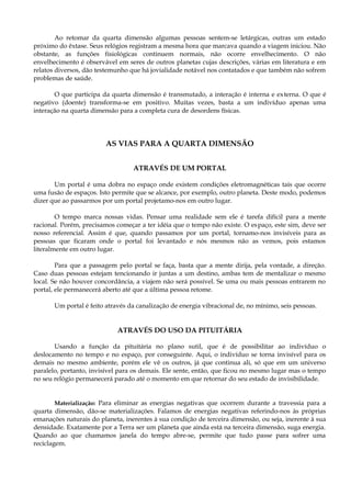 Ao retomar da quarta dimensão algumas pessoas sentem-se letárgicas, outras um estado
próximo do êxtase. Seus relógios registram a mesma hora que marcava quando a viagem iniciou. Não
obstante, as funções fisiológicas continuem normais, não ocorre envelhecimento. O não
envelhecimento é observável em seres de outros planetas cujas descrições, várias em literatura e em
relatos diversos, dão testemunho que há jovialidade notável nos contatados e que também não sofrem
problemas de saúde.
O que participa da quarta dimensão é transmutado, a interação é interna e externa. O que é
negativo (doente) transforma-se em positivo. Muitas vezes, basta a um indivíduo apenas uma
interação na quarta dimensão para a completa cura de desordens físicas.
AS VIAS PARA A QUARTA DIMENSÃO
ATRAVÉS DE UM PORTAL
Um portal é uma dobra no espaço onde existem condições eletromagnéticas tais que ocorre
uma fusão de espaços. Isto permite que se alcance, por exemplo, outro planeta. Deste modo, podemos
dizer que ao passarmos por um portal projetamo-nos em outro lugar.
O tempo marca nossas vidas. Pensar uma realidade sem ele é tarefa difícil para a mente
racional. Porém, precisamos começar a ter idéia que o tempo não existe. O espaço, este sim, deve ser
nosso referencial. Assim é que, quando passamos por um portal, tornamo-nos invisíveis para as
pessoas que ficaram onde o portal foi levantado e nós mesmos não as vemos, pois estamos
literalmente em outro lugar.
Para que a passagem pelo portal se faça, basta que a mente dirija, pela vontade, a direção.
Caso duas pessoas estejam tencionando ir juntas a um destino, ambas tem de mentalizar o mesmo
local. Se não houver concordância, a viajem não será possível. Se uma ou mais pessoas entrarem no
portal, ele permanecerá aberto até que a última pessoa retome.
Um portal é feito através da canalização de energia vibracional de, no mínimo, seis pessoas.
ATRAVÉS DO USO DA PITUITÁRIA
Usando a função da pituitária no plano sutil, que é de possibilitar ao indivíduo o
deslocamento no tempo e no espaço, por conseguinte. Aqui, o indivíduo se torna invisível para os
demais no mesmo ambiente, porém ele vê os outros, já que continua ali, só que em um universo
paralelo, portanto, invisível para os demais. Ele sente, então, que ficou no mesmo lugar mas o tempo
no seu relógio permanecerá parado até o momento em que retornar do seu estado de invisibilidade.
Materialização: Para eliminar as energias negativas que ocorrem durante a travessia para a
quarta dimensão, dão-se materializações. Falamos de energias negativas referindo-nos às próprias
emanações naturais do planeta, inerentes à sua condição de terceira dimensão, ou seja, inerente à sua
densidade. Exatamente por a Terra ser um planeta que ainda está na terceira dimensão, suga energia.
Quando ao que chamamos janela do tempo abre-se, permite que tudo passe para sofrer uma
reciclagem.
 