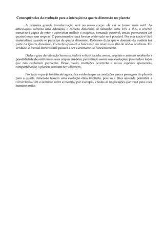 Conseqüências da evolução para a interação na quarta dimensão no planeta
A primeira grande transformação será no nosso corpo: ele vai se tornar mais sutil. As
articulações sofrerão uma dilatação, o coração diminuirá de tamanho entre 10% a 15%, o cérebro
tornar-se-á capaz de reter e aproveitar melhor o oxigênio, tornando possível, então, permanecer até
quatro horas sem respirar. O pensamento criará formas onde tudo será possível. Por esta razão é fácil
materializar quando se participa da quarta dimensão. Podemos dizer que o domínio da matéria faz
parte da Quarta dimensão. O cérebro passará a funcionar em nível mais alto de ondas cerebrais. Em
verdade, o mental dimensional passará a ser a constante de funcionamento.
Dado o grau de vibração humana, tudo a volta é tocado; assim, vegetais e animais receberão a
possibilidade de sutilizarem seus corpos também, permitindo assim suas evoluções, pois tudo e todos
que não evoluírem perecerão. Desse modo, mutações ocorrerão e novas espécies aparecerão,
compartilhando o planeta com um novo homem.
Por tudo o que já foi dito até agora, fica evidente que as condições para a passagem do planeta
para a quarta dimensão trazem uma evolução ética implícita, pois só a ética ajustada permitirá a
convivência com o domínio sobre a matéria, por exemplo, e todas as implicações que trará para o ser
humano então.
 