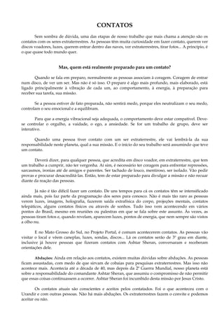CONTATOS
Sem sombra de dúvida, uma das etapas de nosso trabalho que mais chama a atenção são os
contatos com os seres extraterrestres. As pessoas têm muita curiosidade em fazer contato, querem ver
discos voadores, luzes, querem entrar dentro das naves, ver extraterrestres, tirar fotos... A princípio, é
o que quase todo mundo quer.
Mas, quem está realmente preparado para um contato?
Quando se fala em preparo, normalmente as pessoas associam à coragem. Coragem de entrar
num disco, de ver um ser. Mas não é só isso. O preparo é algo mais profundo, mais elaborado, está
ligado principalmente à vibração de cada um, ao comportamento, à energia, à preparação para
receber sua tarefa, sua missão.
Se a pessoa estiver de fato preparada, não sentirá medo, porque eles neutralizam o seu medo,
controlam o seu emocional e a equilibram.
Para que a energia vibracional seja adequada, o comportamento deve estar compatível. Deve-
se controlar o orgulho, a vaidade, o ego, a ansiedade. Se for um trabalho de grupo, deve ser
interativo.
Quando uma pessoa tiver contato com um ser extraterrestre, ele vai lembrá-la da sua
responsabilidade neste planeta, qual a sua missão. E o início do seu trabalho será assumindo que teve
um contato.
Deverá dizer, para qualquer pessoa, que acredita em disco voador, em extraterrestre, que tem
um trabalho a cumprir, não ter vergonha. Aí sim, é necessário ter coragem para enfrentar repressões,
sarcasmos, ironias até de amigos e parentes. Ser tachado de louco, mentiroso, ser isolado. Vão pedir
provas e procurar desacreditá-las. Então, tem de estar preparado para divulgar a missão e não recuar
diante da reação das pessoas.
Já não é tão difícil fazer um contato. De uns tempos para cá os contatos têm se intensificado
ainda mais, pois faz parte da programação dos seres para conosco. Não é mais tão raro as pessoas
verem luzes, imagens, holografia, fazerem saída extrafísica do corpo, projeções mentais, contatos
telepáticos, alguns contatos físicos ou através de sonhos. Tudo isso vem acontecendo em vários
pontos do Brasil, mesmo em reuniões ou palestras em que se fala sobre este assunto. Às vezes, as
pessoas tiram fotos e, quando revelam, aparecem luzes, pontos de energia, que nem sempre são vistos
a olho nu.
E no Mato Grosso do Sul, no Projeto Portal, é comum acontecerem contatos. As pessoas vão
visitar o local e vêem caneplas, luzes, sondas, discos... Lá os contatos serão de 3º grau em diante,
inclusive já houve pessoas que fizeram contatos com Ashtar Sheran, conversaram e receberam
orientações dele.
Abduções: Ainda em relação aos contatos, existem muitas dúvidas sobre abduções. As pessoas
ficam assustadas, com medo de que sirvam de cobaias para pesquisas extraterrestres. Mas isso não
acontece mais. Acontecia até a década de 40, mas depois da 2ª Guerra Mundial, nosso planeta está
sobre a responsabilidade do comandante Ashtar Sheran, que assumiu o compromisso de não permitir
que essas coisas continuassem a ocorrer. Ashtar Sheran foi incumbido desta missão por Jesus Cristo.
Os contatos atuais são conscientes e aceitos pelos contatados. Foi o que aconteceu com o
Urandir e com outras pessoas. Não há mais abduções. Os extraterrestres fazem o convite e podemos
aceitar ou não.
 